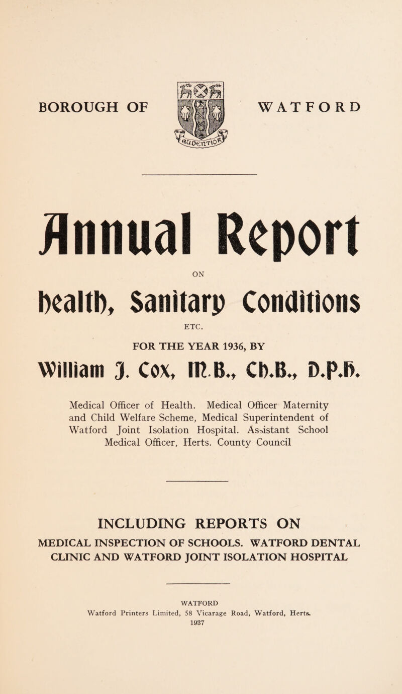 DealtD, Sanitarp Conditions ETC. FOR THE YEAR 1936, BY William 3. Cox, m e., Cb.B., D.p.B. Medical Officer of Health. Medical Officer Maternity and Child Welfare Scheme, Medical Superintendent of Watford Joint Isolation Hospital. Assistant School Medical Officer, Herts. County Council INCLUDING REPORTS ON MEDICAL INSPECTION OF SCHOOLS. WATFORD DENTAL CLINIC AND WATFORD JOINT ISOLATION HOSPITAL WATFORD Watford Printers Limited, 58 Vicarage Road, Watford, Herts.