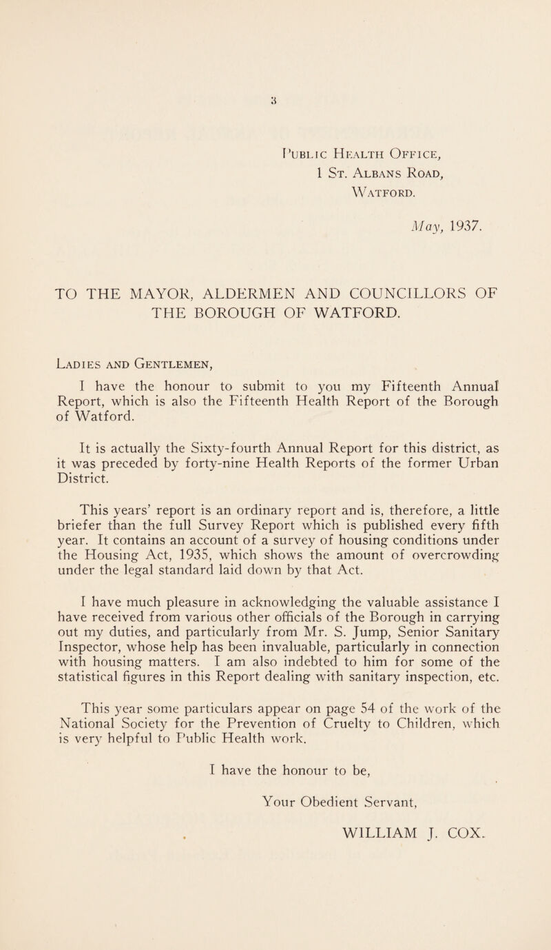 Public Health Office, 1 St. Albans Road, Watford. May, 1937. TO THE MAYOR, ALDERMEN AND COUNCILLORS OF THE BOROUGH OF WATFORD. Ladies and Gentlemen, I have the honour to submit to you my Fifteenth Annual Report, which is also the Fifteenth Health Report of the Borough of Watford. It is actually the Sixty-fourth Annual Report for this district, as it was preceded by forty-nine Health Reports of the former Urban District. This years’ report is an ordinary report and is, therefore, a little briefer than the full Survey Report which is published every fifth year. It contains an account of a survey of housing conditions under the Housing Act, 1935, which shows the amount of overcrowding under the legal standard laid down by that Act. I have much pleasure in acknowledging the valuable assistance I have received from various other officials of the Borough in carrying out my duties, and particularly from Mr. S. Jump, Senior Sanitary Inspector, whose help has been invaluable, particularly in connection with housing matters. I am also indebted to him for some of the statistical figures in this Report dealing with sanitary inspection, etc. This year some particulars appear on page 54 of the work of the National Society for the Prevention of Cruelty to Children, which is very helpful to Public Health work. I have the honour to be, Your Obedient Servant, WILLIAM J. COX.