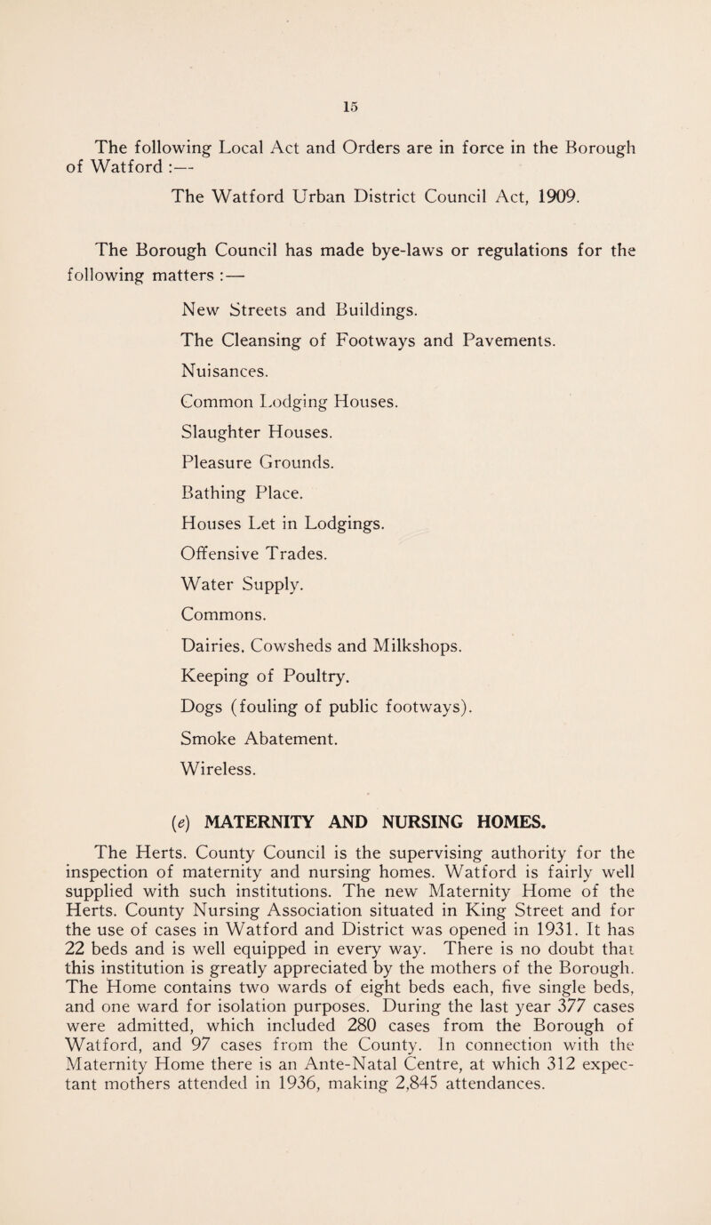 The following Local Act and Orders are in force in the Borough of Watford :— The Watford Urban District Council Act, 1909. The Borough Council has made bye-laws or regulations for the following matters : — New Streets and Buildings. The Cleansing of Footways and Pavements. Nuisances. Common Lodging Houses. Slaughter Houses. Pleasure Grounds. Bathing Place. Houses Let in Lodgings. Offensive Trades. Water Supply. Commons. Dairies. Cowsheds and Milkshops. Keeping of Poultry. Dogs (fouling of public footways). Smoke Abatement. Wireless. (e) MATERNITY AND NURSING HOMES. The Herts. County Council is the supervising authority for the inspection of maternity and nursing homes. Watford is fairly well supplied with such institutions. The new Maternity Home of the Herts. County Nursing Association situated in King Street and for the use of cases in Watford and District was opened in 1931. It has 22 beds and is well equipped in every way. There is no doubt that this institution is greatly appreciated by the mothers of the Borough. The Home contains two wards of eight beds each, five single beds, and one ward for isolation purposes. During the last year 377 cases were admitted, which included 280 cases from the Borough of Watford, and 97 cases from the County. In connection with the Maternity Home there is an Ante-Natal Centre, at which 312 expec¬ tant mothers attended in 1936, making 2,845 attendances.