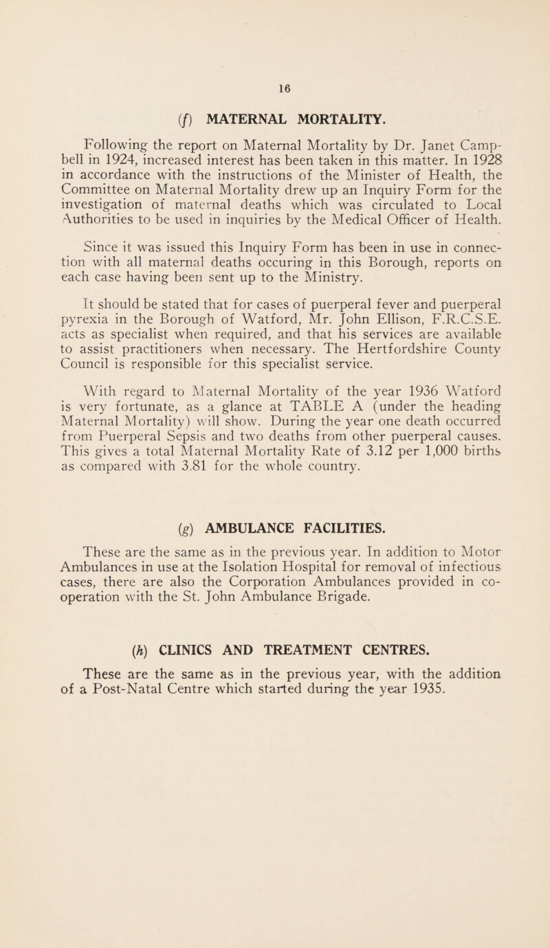 (/) MATERNAL MORTALITY. Following the report on Maternal Mortality by Dr. Janet Camp¬ bell in 1924, increased interest has been taken in this matter. In 1928 in accordance with the instructions of the Minister of Health, the Committee on Maternal Mortality drew up an Inquiry Form for the investigation of maternal deaths which was circulated to Local Authorities to be used in inquiries by the Medical Officer of Health. Since it was issued this Inquiry Form has been in use in connec¬ tion with all maternal deaths occuring in this Borough, reports on each case having been sent up to the Ministry. It should be stated that for cases of puerperal fever and puerperal pyrexia in the Borough of Watford, Mr. John Ellison, F.R.C.S.E. acts as specialist when required, and that his services are available to assist practitioners when necessary. The Hertfordshire County Council is responsible for this specialist service. With regard to Maternal Mortality of the year 1936 Watford is very fortunate, as a glance at TABLE A (under the heading Maternal Mortality) will show. During the year one death occurred from Puerperal Sepsis and two deaths from other puerperal causes. This gives a total Maternal Mortality Rate of 3.12 per 1,000 births as compared with 3.81 for the whole country. (g) AMBULANCE FACILITIES. These are the same as in the previous year. In addition to Motor Ambulances in use at the Isolation Hospital for removal of infectious cases, there are also the Corporation Ambulances provided in co¬ operation with the St. John Ambulance Brigade. (h) CLINICS AND TREATMENT CENTRES. These are the same as in the previous year, with the addition of a Post-Natal Centre which started during the year 1935.