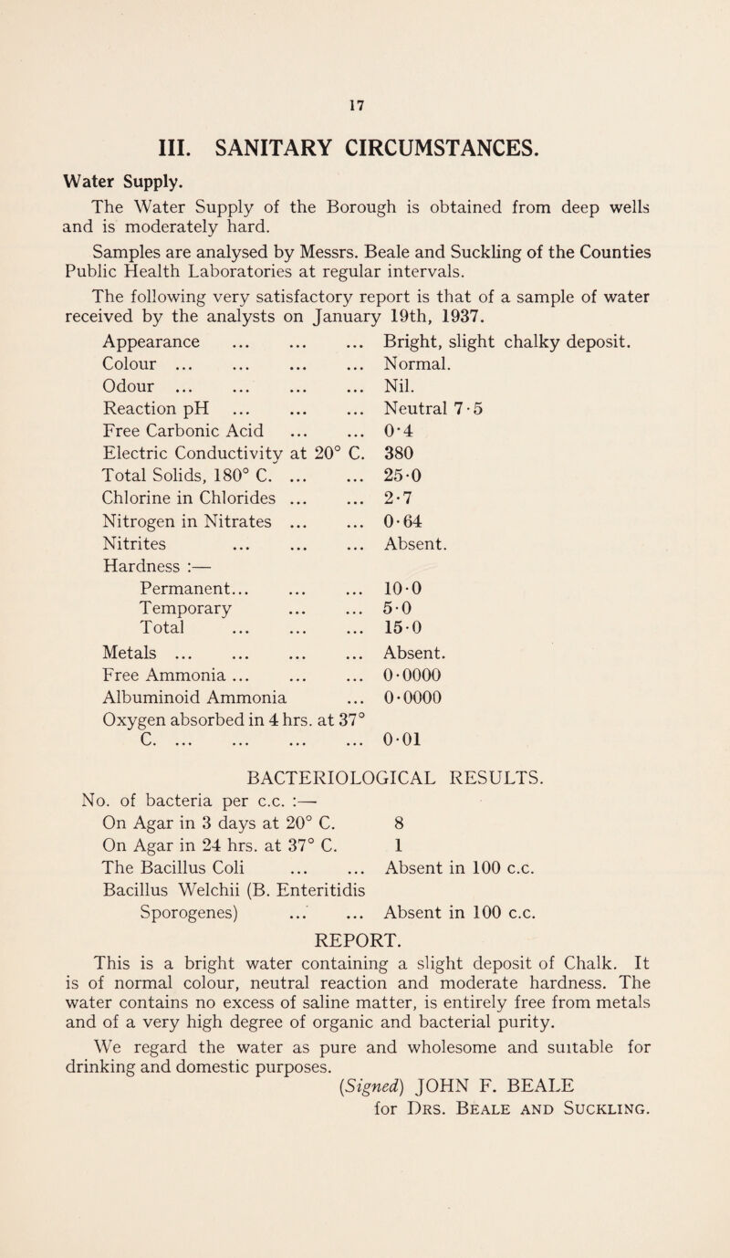III. SANITARY CIRCUMSTANCES. Water Supply. The Water Supply of the Borough is obtained from deep wells and is moderately hard. Samples are analysed by Messrs. Beale and Suckling of the Counties Public Health Laboratories at regular intervals. The following very satisfactory report is that of a sample of water received by the analysts on January 19th, 1937. Appearance Colour ... Odour ... Reaction pH Free Carbonic Acid Electric Conductivity at 20° C. Total Solids, 180° C. ... Chlorine in Chlorides ... Nitrogen in Nitrates ... Nitrites Hardness :— Permanent... Temporary L otal ... ... ... Metals ... Free Ammonia ... Albuminoid Ammonia Oxygen absorbed in 4 hrs. at 37° r w • ••• • • • ••• ••• Bright, slight chalky deposit. Normal. Nil. Neutral 7-5 0-4 380 250 2-7 0-64 Absent. 100 50 150 Absent. 0•0000 0•0000 001 BACTERIOLOGICAL RESULTS. No. of bacteria per c.c. :—- On Agar in 3 days at 20° C. On Agar in 24 hrs. at 37° C. The Bacillus Coli Bacillus Welchii (B. Enteritidis Sporogenes) 8 1 Absent in 100 c.c. Absent in 100 c.c. REPORT. This is a bright water containing a slight deposit of Chalk. It is of normal colour, neutral reaction and moderate hardness. The water contains no excess of saline matter, is entirely free from metals and of a very high degree of organic and bacterial purity. We regard the water as pure and wholesome and suitable for drinking and domestic purposes. (Signed) JOHN F. BEALE for Drs. Beale and Suckling.