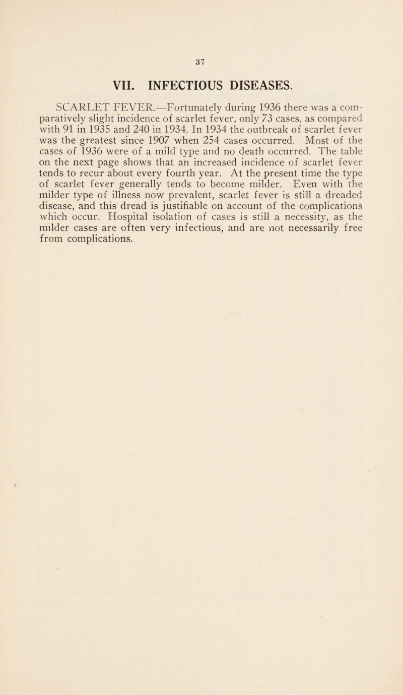 VII. INFECTIOUS DISEASES. SCARLET FEVER.—Fortunately during 1936 there was a com¬ paratively slight incidence of scarlet fever, only 73 cases, as compared with 91 in 1935 and 240 in 1934. In 1934 the outbreak of scarlet fever was the greatest since 1907 when 254 cases occurred. Most of the cases of 1936 were of a mild type and no death occurred. The table on the next page shows that an increased incidence of scarlet fever tends to recur about every fourth year. At the present time the type of scarlet fever generally tends to become milder. Even with the milder type of illness now prevalent, scarlet fever is still a dreaded disease, and this dread is justifiable on account of the complications which occur. Elospital isolation of cases is still a necessity, as the milder cases are often very infectious, and are not necessarily free from complications.