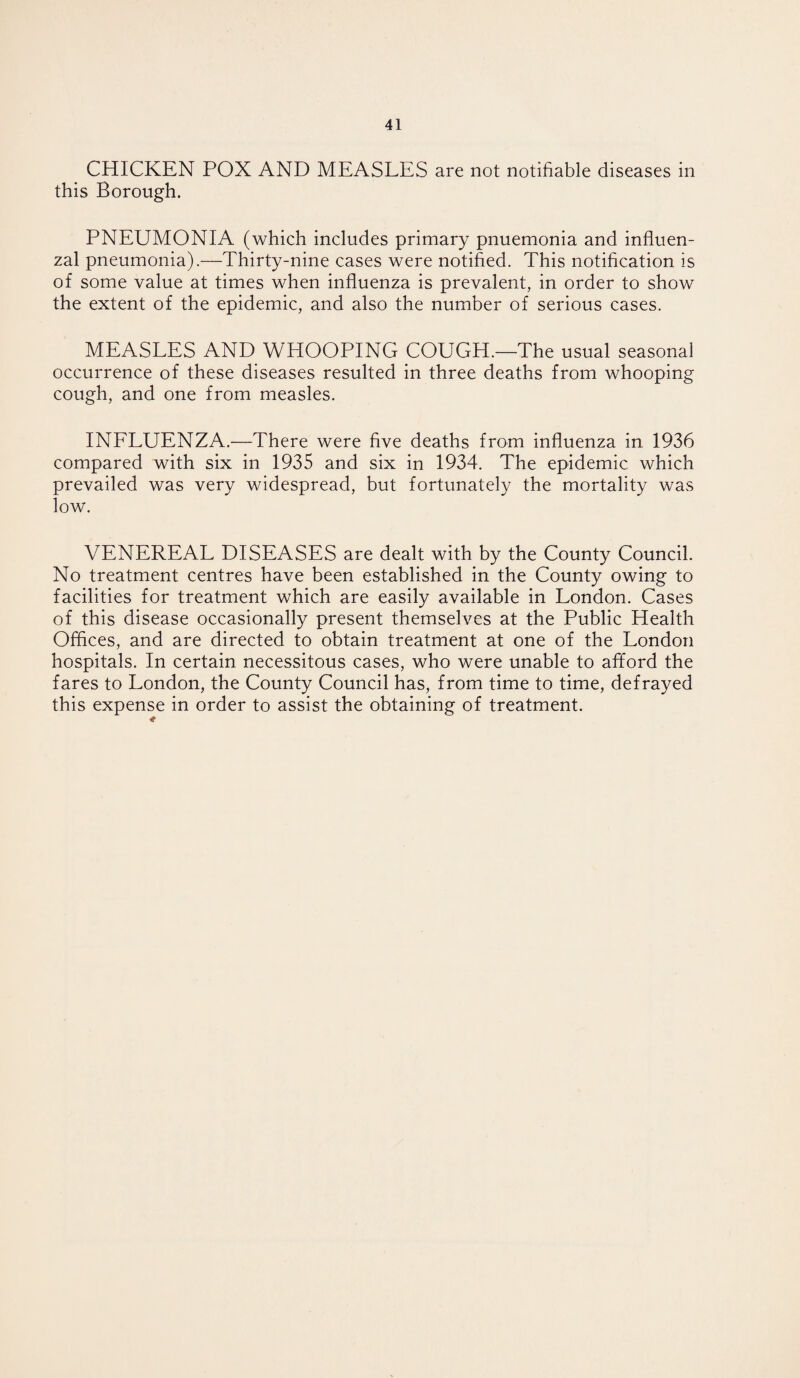 CHICKEN POX AND MEASLES are not notifiable diseases in this Borough. PNEUMONIA (which includes primary pnuemonia and influen¬ zal pneumonia).—Thirty-nine cases were notified. This notification is of some value at times when influenza is prevalent, in order to show the extent of the epidemic, and also the number of serious cases. MEASLES AND WHOOPING COUGH.—The usual seasonal occurrence of these diseases resulted in three deaths from whooping cough, and one from measles. INFLUENZA.—There were five deaths from influenza in 1936 compared with six in 1935 and six in 1934. The epidemic which prevailed was very widespread, but fortunately the mortality was low. VENEREAL DISEASES are dealt with by the County Council. No treatment centres have been established in the County owing to facilities for treatment which are easily available in London. Cases of this disease occasionally present themselves at the Public Health Offices, and are directed to obtain treatment at one of the London hospitals. In certain necessitous cases, who were unable to afford the fares to London, the County Council has, from time to time, defrayed this expense in order to assist the obtaining of treatment.