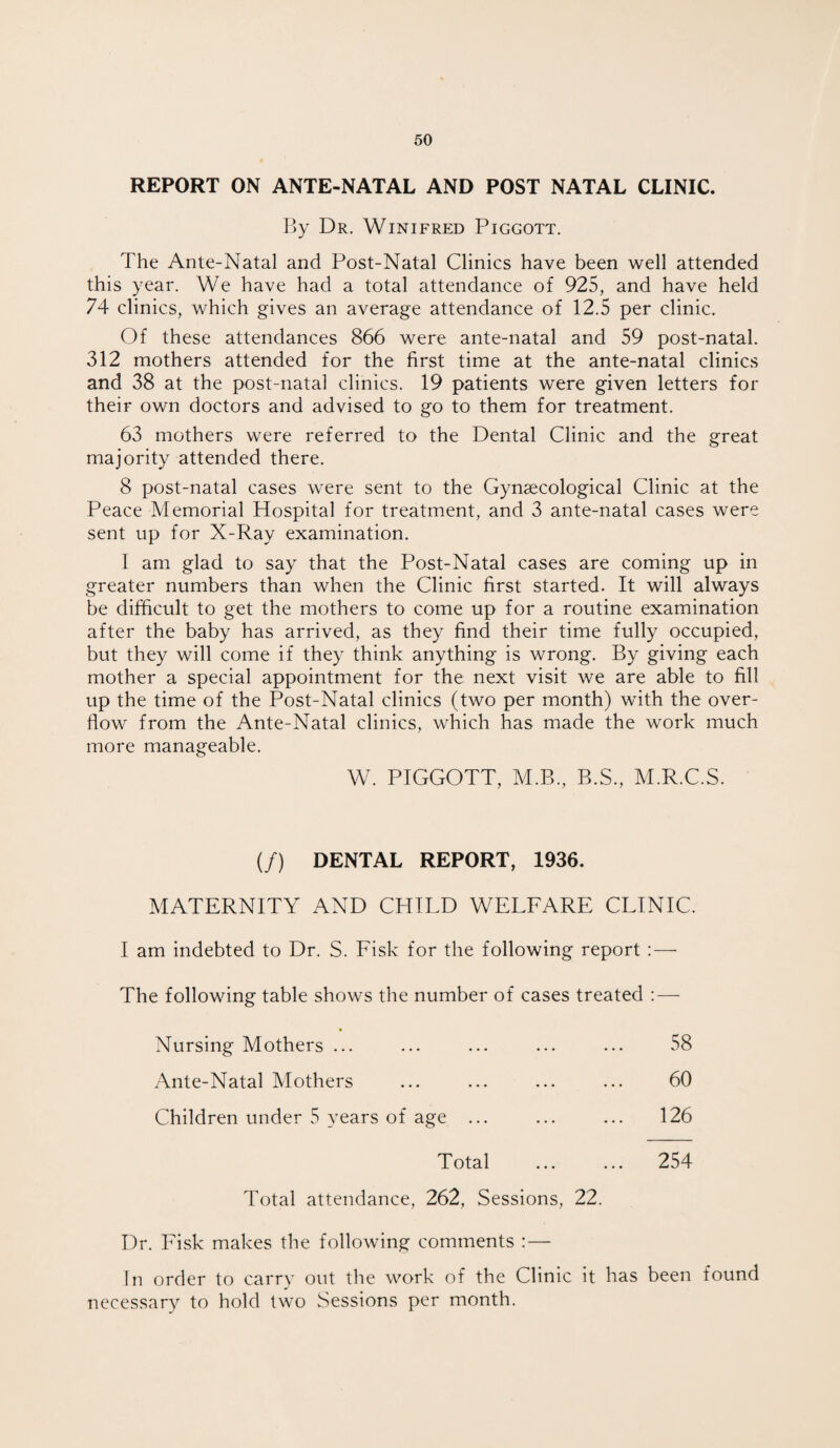 REPORT ON ANTE-NATAL AND POST NATAL CLINIC. By Dr. Winifred Piggott. The Ante-Natal and Post-Natal Clinics have been well attended this year. We have had a total attendance of 925, and have held 74 clinics, which gives an average attendance of 12.5 per clinic. Of these attendances 866 were ante-natal and 59 post-natal. 312 mothers attended for the first time at the ante-natal clinics and 38 at the post-natal clinics. 19 patients were given letters for their own doctors and advised to go to them for treatment. 63 mothers were referred to the Dental Clinic and the great majority attended there. 8 post-natal cases were sent to the Gynaecological Clinic at the Peace Memorial Hospital for treatment, and 3 ante-natal cases were sent up for X-Ray examination. I am glad to say that the Post-Natal cases are coming up in greater numbers than when the Clinic first started. It will always be difficult to get the mothers to come up for a routine examination after the baby has arrived, as they find their time fully occupied, but they will come if they think anything is wrong. By giving each mother a special appointment for the next visit we are able to fill up the time of the Post-Natal clinics (two per month) with the over¬ flow from the Ante-Natal clinics, which has made the work much more manageable. W. PIGGOTT, M.B., B.S., M.R.C.S. (/) DENTAL REPORT, 1936. MATERNITY AND CHILD WELFARE CLINIC. I am indebted to Dr. S. Fisk for the following report : — The following table shows the number of cases treated : — Nursing Mothers ... ... ... ... ... 58 Ante-Natal Mothers ... ... ... ... 60 Children under 5 years of age ... ... ... 126 Total ... ... 254 Total attendance, 262, Sessions, 22. Dr. Fisk makes the following comments : — In order to carry out the work of the Clinic it has been found necessary to hold two Sessions per month.