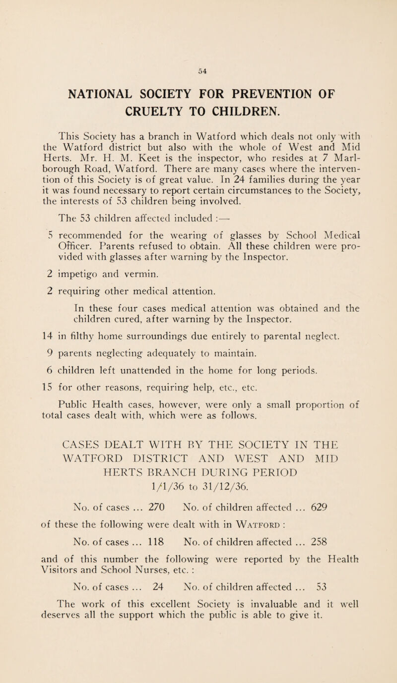 NATIONAL SOCIETY FOR PREVENTION OF CRUELTY TO CHILDREN. This Society has a branch in Watford which deals not only with the Watford district but also with the whole of West and Mid Herts. Mr. H. M. Keet is the inspector, who resides at 7 Marl¬ borough Road, Watford. There are many cases where the interven¬ tion of this Society is of great value. In 24 families during the year it was found necessary to report certain circumstances to the Society, the interests of 53 children being involved. The 53 children affected included : — 5 recommended for the wearing of glasses by School Medical Officer. Parents refused to obtain. All these children were pro¬ vided with glasses after warning by the Inspector. 2 impetigo and vermin. 2 requiring other medical attention. In these four cases medical attention was obtained and the children cured, after warning by the Inspector. 14 in filthy home surroundings due entirely to parental neglect. 9 parents neglecting adequately to maintain. 6 children left unattended in the home for long periods. 15 for other reasons, requiring help, etc., etc. Public Health cases, however, were only a small proportion of total cases dealt with, which were as follows. CASES DEALT WITH BY THE SOCIETY IN THE WATFORD DISTRICT AND WEST AND MID HERTS BRANCH DURING PERIOD 1/1/36 to 31/12/36. No. of cases ... 270 No. of children affected ... 629 of these the following were dealt with in Watford : No. of cases ... 118 No. of children affected ... 258 and of this number the following were reported by the Health Visitors and School Nurses, etc. : No. of cases ... 24 No. of children affected ... 53 The work of this excellent Society is invaluable and it well deserves all the support which the public is able to give it.