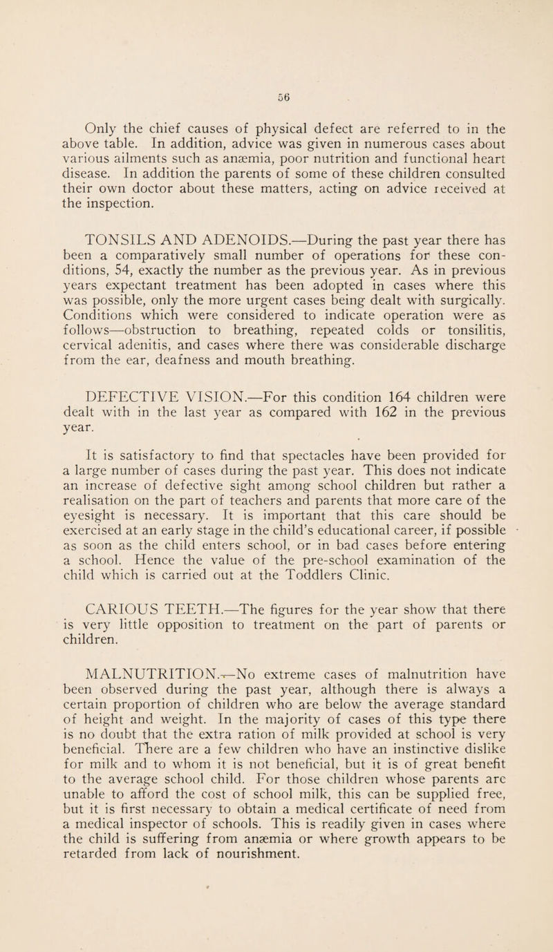 Only the chief causes of physical defect are referred to in the above table. In addition, advice was given in numerous cases about various ailments such as anaemia, poor nutrition and functional heart disease. In addition the parents of some of these children consulted their own doctor about these matters, acting on advice received at the inspection. TONSILS AND ADENOIDS.—During the past year there has been a comparatively small number of operations for these con¬ ditions, 54, exactly the number as the previous year. As in previous years expectant treatment has been adopted in cases where this was possible, only the more urgent cases being dealt with surgically. Conditions which were considered to indicate operation were as follows—obstruction to breathing, repeated colds or tonsilitis, cervical adenitis, and cases where there was considerable discharge from the ear, deafness and mouth breathing. DEFECTIVE VISION.—For this condition 164 children were dealt with in the last year as compared with 162 in the previous year. It is satisfactory to find that spectacles have been provided for a large number of cases during the past year. This does not indicate an increase of defective sight among school children but rather a realisation on the part of teachers and parents that more care of the eyesight is necessary. It is important that this care should be exercised at an early stage in the child’s educational career, if possible • as soon as the child enters school, or in bad cases before entering a school. Hence the value of the pre-school examination of the child which is carried out at the Toddlers Clinic. CARIOUS TEETH.—The figures for the year show that there is very little opposition to treatment on the part of parents or children. MALNUTRITION.-*— No extreme cases of malnutrition have been observed during the past year, although there is always a certain proportion of children who are below the average standard of height and weight. In the majority of cases of this type there is no doubt that the extra ration of milk provided at school is very beneficial. There are a few children who have an instinctive dislike for milk and to whom it is not beneficial, but it is of great benefit to the average school child. For those children whose parents are unable to afford the cost of school milk, this can be supplied free, but it is first necessary to obtain a medical certificate of need from a medical inspector of schools. This is readily given in cases where the child is suffering from anaemia or where growth appears to be retarded from lack of nourishment.