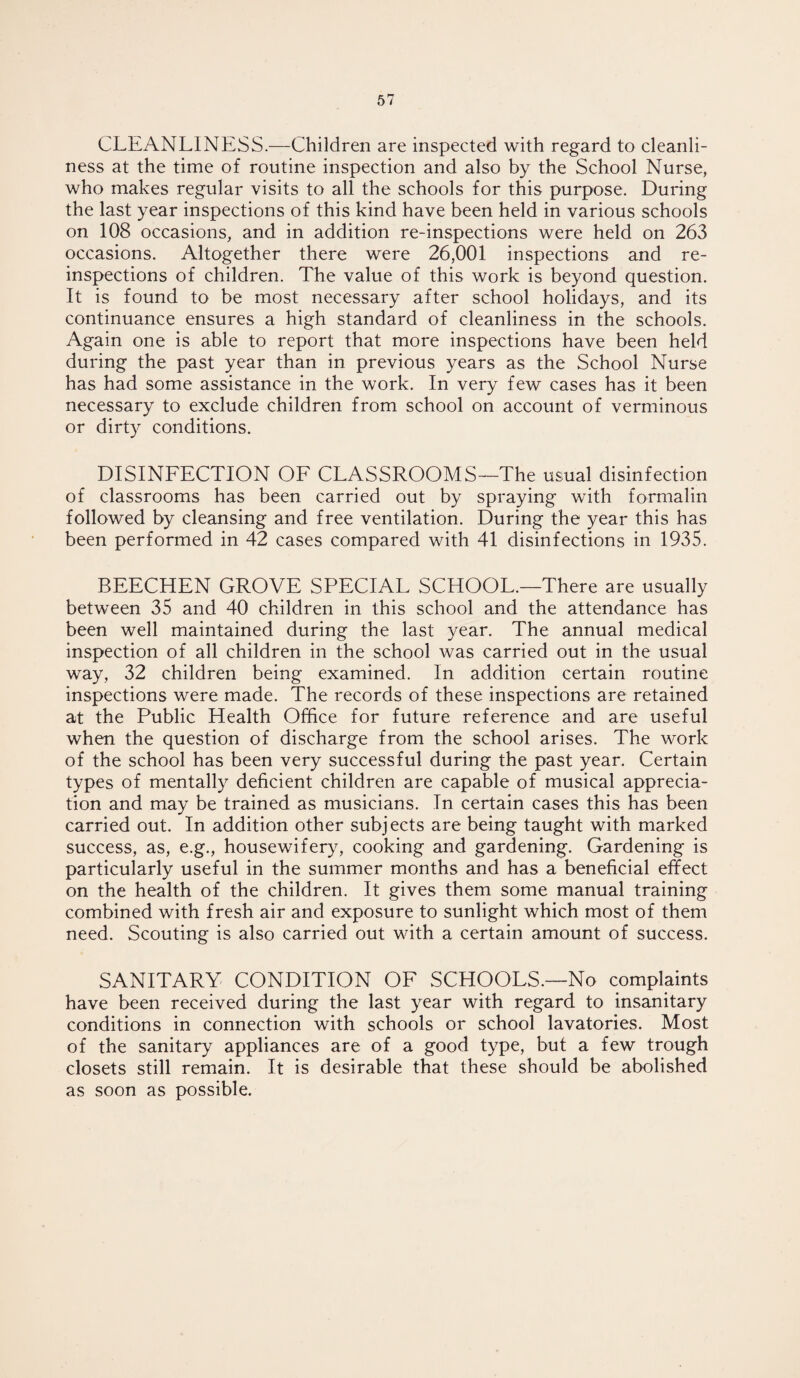 CLEANLINESS.—Children are inspected with regard to cleanli¬ ness at the time of routine inspection and also by the School Nurse, who makes regular visits to all the schools for this purpose. During the last year inspections of this kind have been held in various schools on 108 occasions, and in addition re-inspections were held on 263 occasions. Altogether there were 26,001 inspections and re¬ inspections of children. The value of this work is beyond question. It is found to be most necessary after school holidays, and its continuance ensures a high standard of cleanliness in the schools. Again one is able to report that more inspections have been held during the past year than in previous years as the School Nurse has had some assistance in the work. In very few cases has it been necessary to exclude children from school on account of verminous or dirty conditions. DISINFECTION OF CLASSROOMS—The usual disinfection of classrooms has been carried out by spraying with formalin followed by cleansing and free ventilation. During the year this has been performed in 42 cases compared with 41 disinfections in 1935. BEECHEN GROVE SPECIAL SCHOOL.—There are usually between 35 and 40 children in this school and the attendance has been well maintained during the last year. The annual medical inspection of all children in the school was carried out in the usual way, 32 children being examined. In addition certain routine inspections were made. The records of these inspections are retained at the Public Health Office for future reference and are useful when the question of discharge from the school arises. The work of the school has been very successful during the past year. Certain types of mentally deficient children are capable of musical apprecia¬ tion and may be trained as musicians. In certain cases this has been carried out. In addition other subjects are being taught with marked success, as, e.g., housewifery, cooking and gardening. Gardening is particularly useful in the summer months and has a beneficial effect on the health of the children. It gives them some manual training combined with fresh air and exposure to sunlight which most of them need. Scouting is also carried out with a certain amount of success. SANITARY CONDITION OF SCHOOLS.—No complaints have been received during the last year with regard to insanitary conditions in connection with schools or school lavatories. Most of the sanitary appliances are of a good type, but a few trough closets still remain. It is desirable that these should be abolished as soon as possible.