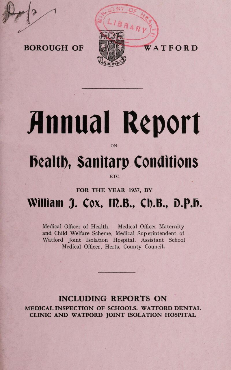 Annual Report ON ftealtb, Santtarp Conditions ETC, FOR THE YEAR 1937, BY William 3. Cox, m.B., CD.B., D.p.l>. Medical Officer of Health. Medical Officer Maternity and Child Welfare Scheme, Medical Superintendent of Watford Joint Isolation Hospital. Assistant School Medical Officer, Herts. County Council. INCLUDING REPORTS ON MEDICAL INSPECTION OF SCHOOLS. WATFORD DENTAL CLINIC AND WATFORD JOINT ISOLATION HOSPITAL