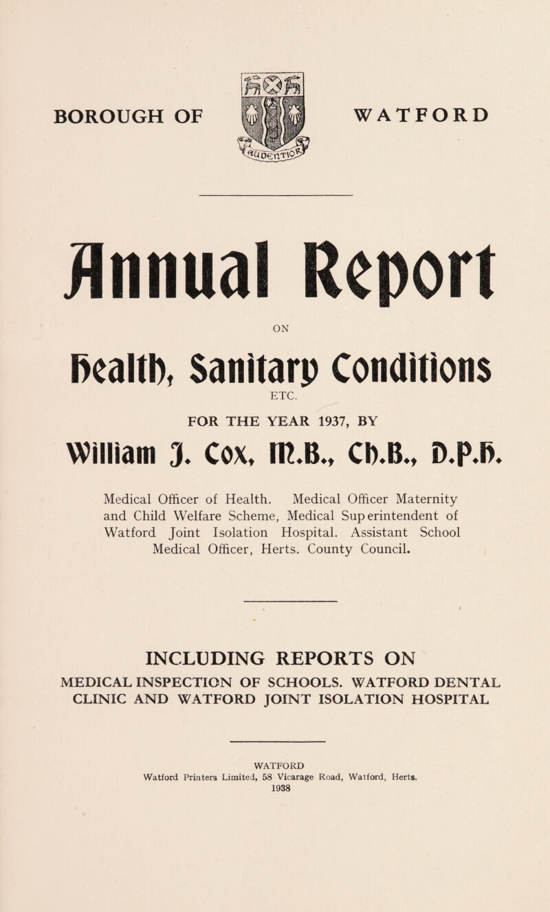 Annual Report ON health, Sanitarp Conditions ETC. FOR THE YEAR 1937, BY William J. Cox, IR.B., Cb.B., D.p.fi. Medical Officer of Health. Medical Officer Maternity and Child Welfare Scheme, Medical Superintendent of Watford Joint Isolation Hospital. Assistant School Medical Officer, Herts. County Council. INCLUDING REPORTS ON MEDICAL INSPECTION OF SCHOOLS. WATFORD DENTAL CLINIC AND WATFORD JOINT ISOLATION HOSPITAL WATFORD Watford Printers Limited, 58 Vicarage Road, Watford, Herts. 1938