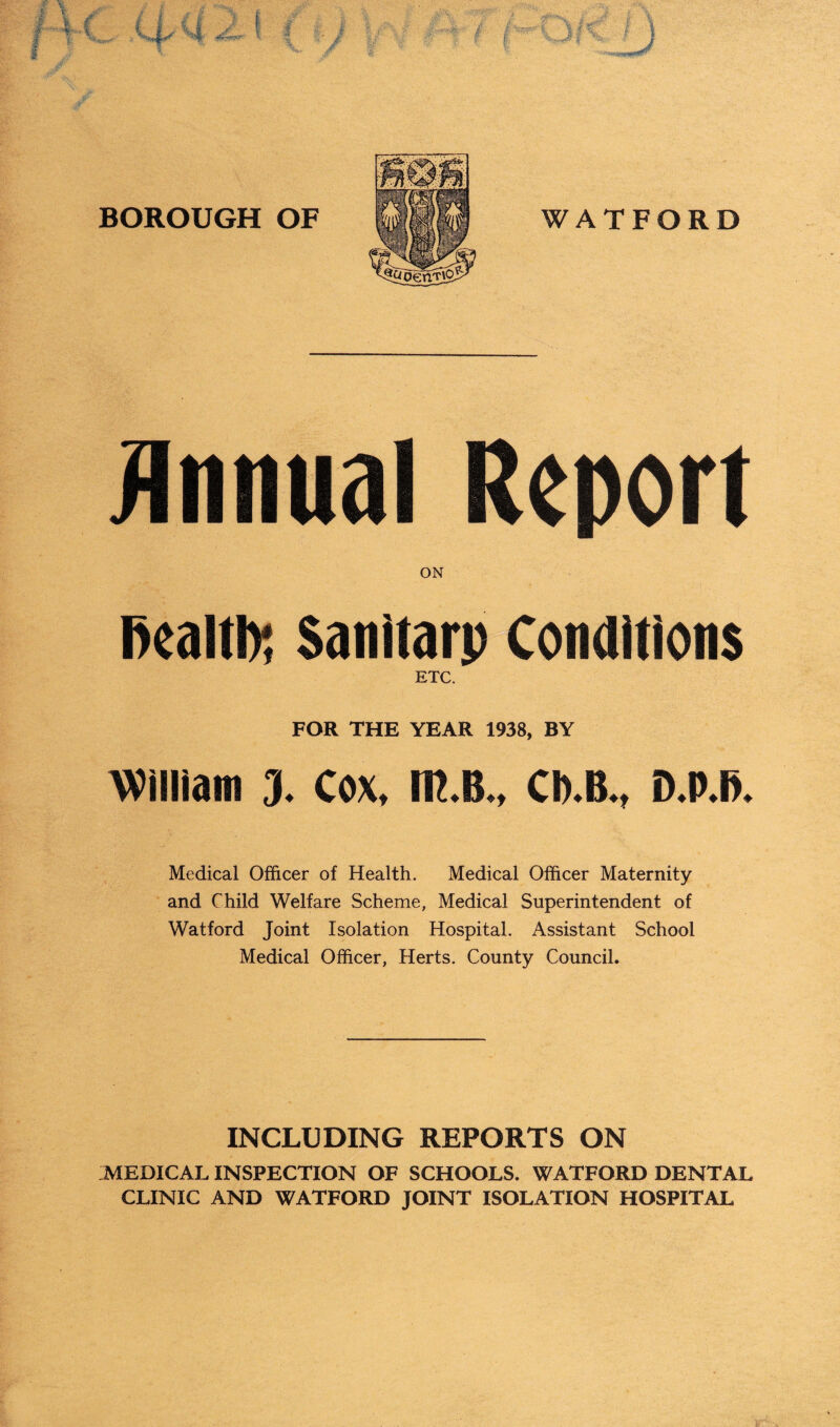 ON fiealtb; Sanitarp Conditions ETC. FOR THE YEAR 1938, BY William 3. Cox, m.B., Cb.B., D.P.fi. Medical Officer of Health. Medical Officer Maternity and Child Welfare Scheme, Medical Superintendent of Watford Joint Isolation Hospital. Assistant School Medical Officer, Herts. County Council. INCLUDING REPORTS ON MEDICAL INSPECTION OF SCHOOLS. WATFORD DENTAL CLINIC AND WATFORD JOINT ISOLATION HOSPITAL V