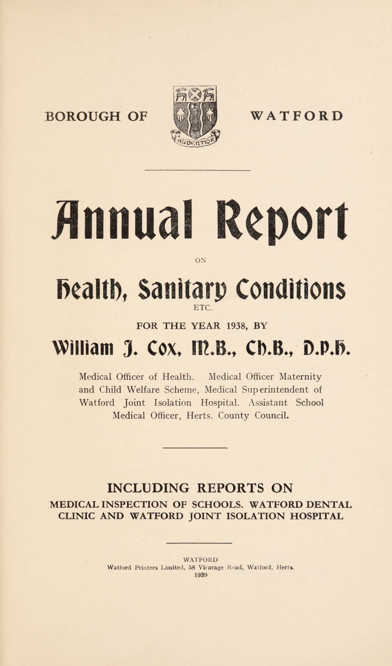 BOROUGH OF WATFORD Annual Report ON fiealtb, Sanitarp Conditions ETC. FOR THE YEAR 1938, BY William 3. Cox. m.B., Ch.B., D.P.ft. Medical Officer of Health. Medical Officer Maternity and Child Welfare Scheme, Medical Superintendent of Watford Joint Isolation Hospital. Assistant School Medical Officer, Herts. County Council. INCLUDING REPORTS ON MEDICAL INSPECTION OF SCHOOLS. WATFORD DENTAL CLINIC AND WATFORD JOINT ISOLATION HOSPITAL WATFORD Watford Printers Limited, 58 Vicarage Road, Watford, Herts. 1930