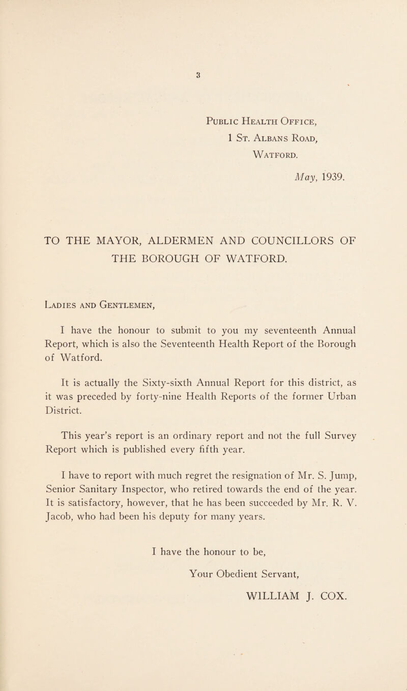 Public Health Office, 1 St. Albans Road, Watford. May, 1939. TO THE MAYOR, ALDERMEN AND COUNCILLORS OF THE BOROUGH OF WATFORD. Ladies and Gentlemen, I have the honour to submit to you my seventeenth Annual Report, which is also the Seventeenth Health Report of the Borough of Watford. It is actually the Sixty-sixth Annual Report for this district, as it was preceded by forty-nine Health Reports of the former Urban District. This year’s report is an ordinary report and not the full Survey Report which is published every fifth year. I have to report with much regret the resignation of Mr. S. Jump, Senior Sanitary Inspector, who retired towards the end of the year. It is satisfactory, however, that he has been succeeded by Mr. R. V. Jacob, who had been his deputy for many years. I have the honour to be, Your Obedient Servant, WILLIAM J. COX.