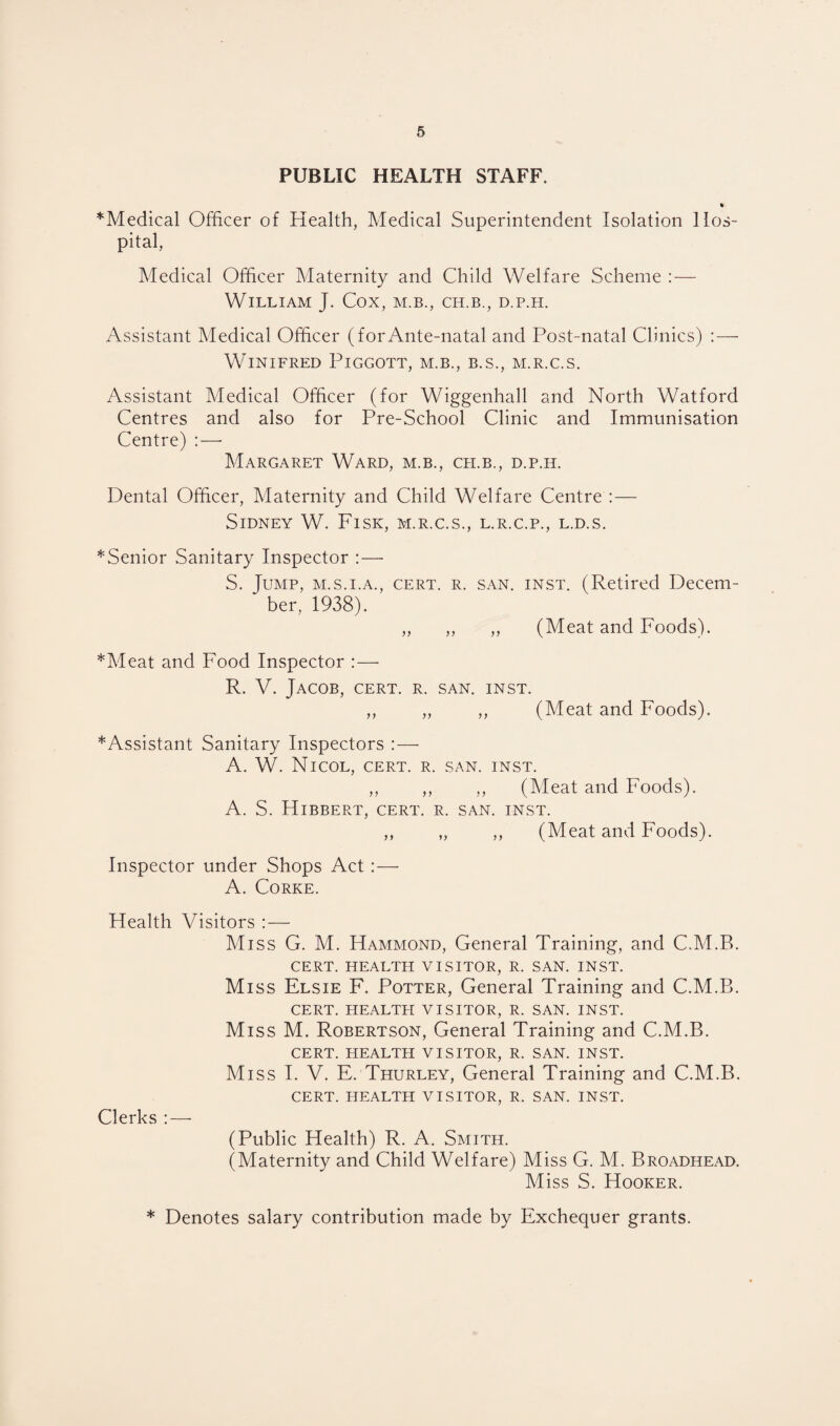PUBLIC HEALTH STAFF. »- *Medical Officer of Health, Medical Superintendent Isolation Hos¬ pital, Medical Officer Maternity and Child Welfare Scheme : — William J. Cox, m.b., ch.b., d.p.h. Assistant Medical Officer (for Ante-natal and Post-natal Clinics) : — Winifred Piggott, m.b., b.s., m.r.c.s. Assistant Medical Officer (for Wiggenhall and North Watford Centres and also for Pre-School Clinic and Immunisation Centre) : — Margaret Ward, m.b., ch.b., d.p.h. Dental Officer, Maternity and Child Welfare Centre : — Sidney W. Fisk, m.r.c.s., l.r.c.p., l.d.s. ^Senior Sanitary Inspector :—• S. Jump, m.s.i.a., cert. r. san. inst. (Retired Decem¬ ber, 1938). „ ,, „ (Meat and Foods). *Meat and Food Inspector :— R. V. Jacob, cert. r. san. inst. ,, „ ,, (Meat and Foods). * Assistant Sanitary Inspectors :—• A. W. Nicol, cert. r. san. inst. ,, ,, ,, (Meat and Foods). A. S. Hibbert, cert. r. san. inst. ,, „ ,, (Meat and Foods). Inspector under Shops Act: — A. Corke. Health Visitors Miss G. M. Hammond, General Training, and C.M.B. CERT. HEALTH VISITOR, R. SAN. INST. M iss Elsie F. Potter, General Training and C.M.B. CERT. HEALTH VISITOR, R. SAN. INST. Miss M. Robertson, General Training and C.M.B. CERT. HEALTH VISITOR, R. SAN. INST. Miss I. V. E. Thurley, General Training and C.M.B. CERT. HEALTH VISITOR, R. SAN. INST. Clerks : — (Public Health) R. A. Smith. (Maternity and Child Welfare) Miss G. M. Broadhead. Miss S. Hooker. * Denotes salary contribution made by Exchequer grants.