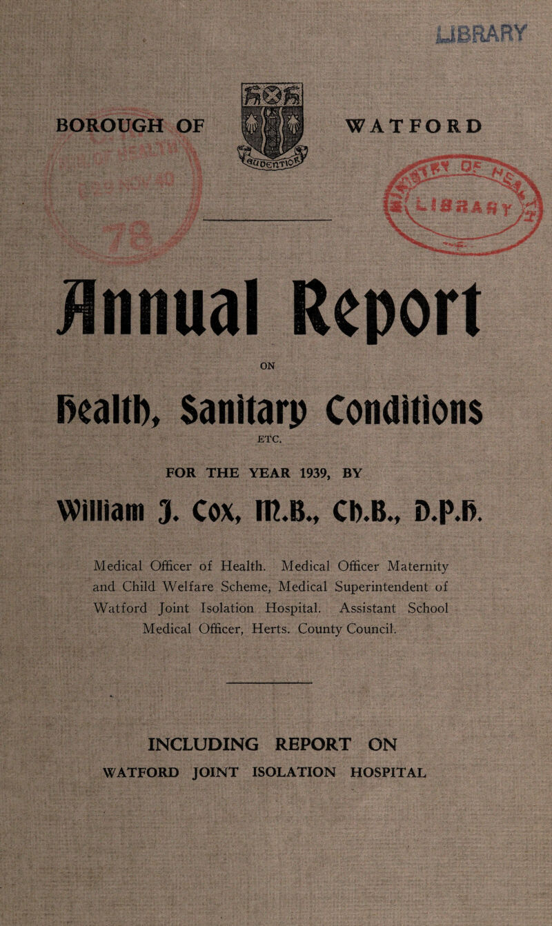 ,c-.. Annual Report ON fiealtft, Sanitarp Conditions ETC. FOR THE YEAR 1939, BY William 3* Cox, m.B*t CD-B-, Medical Officer of Health. Medical Officer Maternity and Child Welfare Scheme, Medical Superintendent of Watford Joint Isolation Hospital. Assistant School Medical Officer, Herts. County Council. INCLUDING REPORT ON WATFORD JOINT ISOLATION HOSPITAL