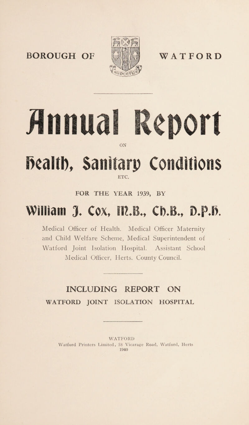 Annual Report ON fiealtb, Sanitarp Conditions ETC. FOR THE YEAR 1939, BY William 3. Cox, IR.B., CI).B., D.p.l). Medical Officer of Health. Medical Officer Maternity and Child Welfare Scheme, Medical Superintendent of Watford Joint Isolation Hospital. Assistant School Medical Officer, Herts. County Council. INCLUDING REPORT ON WATFORD JOINT ISOLATION HOSPITAL WATFORD Watford Printers Limited, 58 Vicarage Road, Watford, Herts 1940