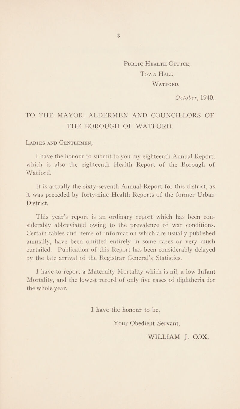 s Public Health Office, Town PIall, Watford. October, 1940. TO THE MAYOR, ALDERMEN AND COUNCILLORS OF THE BOROUGH OF WATFORD. Ladies and Gentlemen, I have the honour to submit to you my eighteenth Annual Report, which is also the eighteenth Health Report of the Borough of Watford. It is actually the sixty-seventh Annual Report for this district, as it was preceded by forty-nine Health Reports of the former Urban District. This year’s report is an ordinary report which has been con¬ siderably abbreviated owing to the prevalence of war conditions. Certain tables and items of information which arc usually published annually, have been omitted entirely in some cases or very much curtailed. Publication of this Report has been considerably dela}^ed by the late arrival of the Registrar General’s Statistics. I have to report a Maternity Mortality which is nil, a low Infant Mortality, and the lowest record of only five cases of diphtheria for the whole year. I have the honour to be, Your Obedient Servant, WILLIAM J. COX.