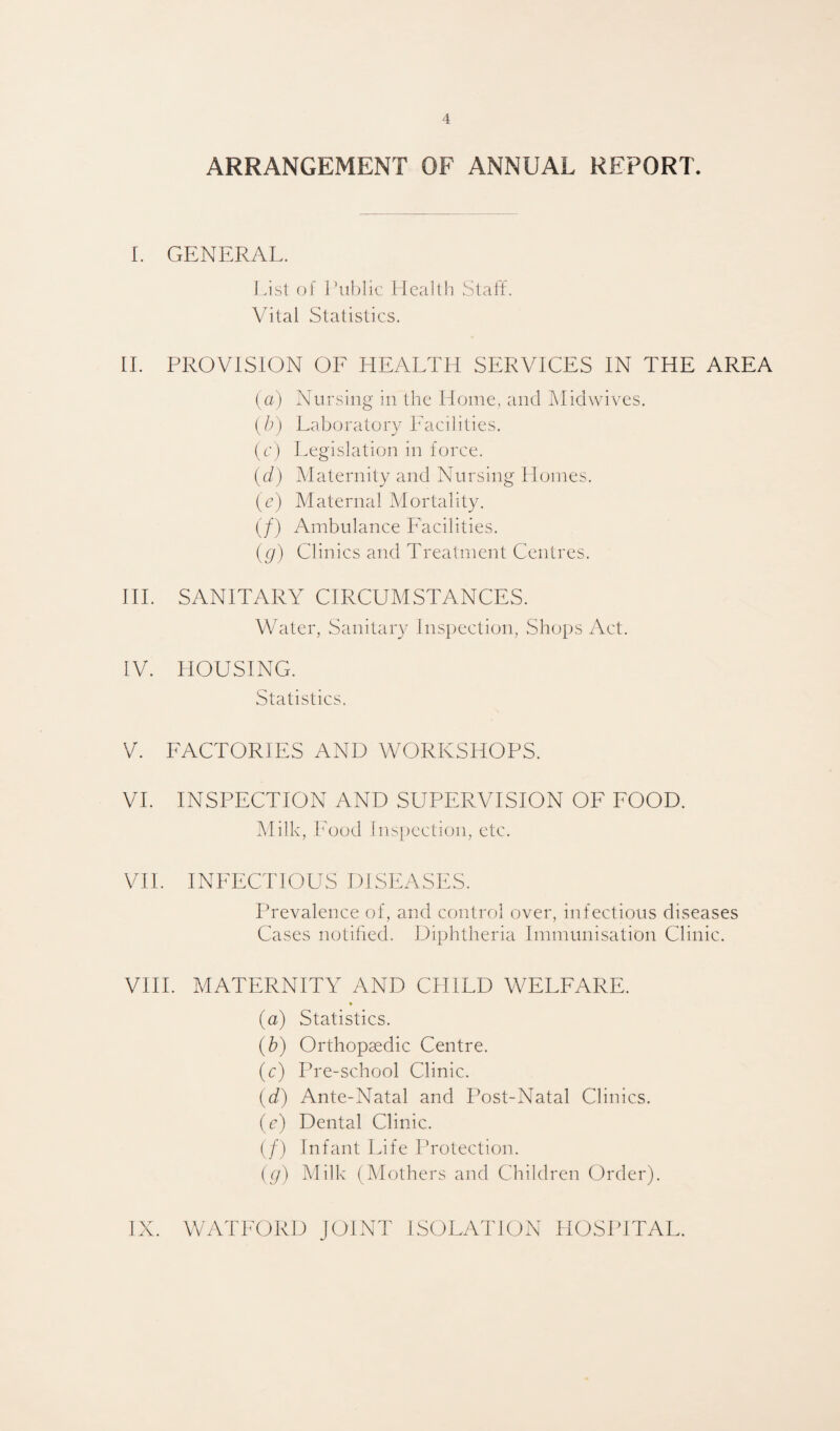 ARRANGEMENT OF ANNUAL REPORT. I. GENERAL. List of Public Health Staff. Vital Statistics. II. PROVISION OF HEALTH SERVICES IN THE AREA (a) Nursing in the Home, and Midwives. (b) Laboratory Facilities. (c) Legislation in force. (d) Maternity and Nursing Homes. (e) Maternal Mortality. (/) Ambulance Facilities. (g) Clinics and Treatment Centres. III. SANITARY CIRCUMSTANCES. Water, Sanitary Inspection, Shops Act. IV. HOUSING. Statistics. V. FACTORIES AND WORKSHOPS. VI. INSPECTION AND SUPERVISION OF FOOD. Milk, Food Inspection, etc. VII. INFECTIOUS DISEASES. Prevalence of, and control over, infectious diseases Cases notified. Diphtheria Immunisation Clinic. VIII. MATERNITY AND CHILD WELFARE. (a) Statistics. (b) Orthopaedic Centre. (c) Pre-school Clinic. (d) Ante-Natal and Post-Natal Clinics. (e) Dental Clinic. (/) Infant Life Protection. (g) Milk (Mothers and Children Order).