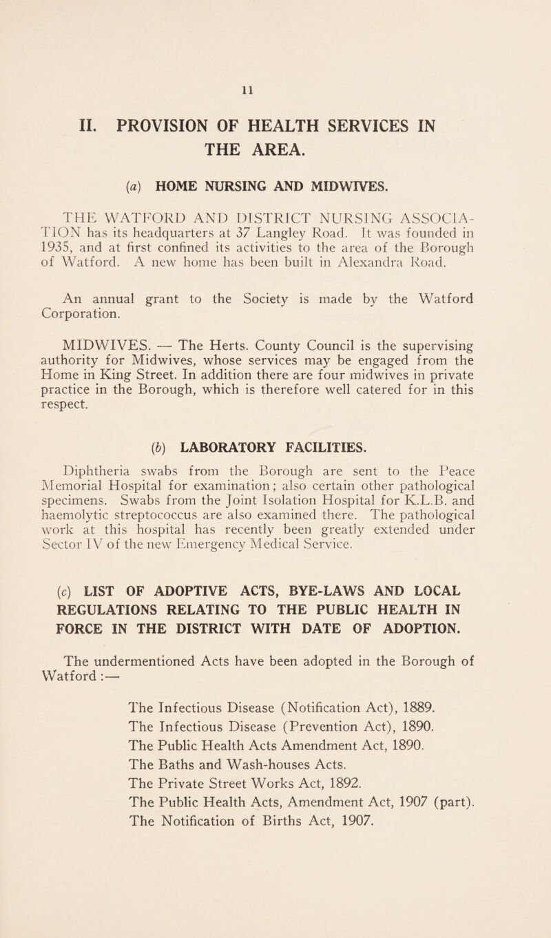 II. PROVISION OF HEALTH SERVICES IN THE AREA. (a) HOME NURSING AND MIDWIVES. THE WATFORD AND DISTRICT NURSING ASSOCIA¬ TION has its headquarters at 37 Langley Road. It was founded in 1935, and at first confined its activities to the area of the Borough of Watford. A new home has been built in Alexandra Road. An annual grant to the Society is made by the Watford Corporation. MIDWIVES. — The Herts. County Council is the supervising authority for Midwives, whose services may be engaged from the Home in King Street. In addition there are four midwives in private practice in the Borough, which is therefore well catered for in this respect. (b) LABORATORY FACILITIES. Diphtheria swabs from the Borough are sent to the Peace Memorial Hospital for examination; also certain other pathological specimens. Swabs from the Joint Isolation Hospital for K.L.B. and haemolytic streptococcus are also examined there. The pathological work at this hospital has recently been greatly extended under Sector IV of the new Emergency Medical Service. (c) LIST OF ADOPTIVE ACTS, BYE-LAWS AND LOCAL REGULATIONS RELATING TO THE PUBLIC HEALTH IN FORCE IN THE DISTRICT WITH DATE OF ADOPTION. The undermentioned Acts have been adopted in the Borough of Watford : — The Infectious Disease (Notification Act), 1889. The Infectious Disease (Prevention Act), 1890. The Public Health Acts Amendment Act, 1890. The Baths and Wash-houses Acts. The Private Street Works Act, 1892. The Public Health Acts, Amendment Act, 1907 (part). The Notification of Births Act, 1907.