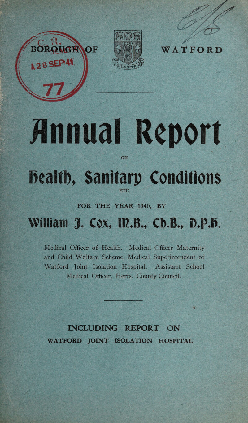 jinnual Report ON ealtl), Sanitarp Conaitions ETC. FOR THE YEAR 1940, BY William 3. Cox, m.B., CD.B., D.P.B Medical Officer of Health, Medical Officer Maternity and Child Welfare Scheme, Medical Superintendent of Watford Joint Isolation Hospital. Assistant School Medical Officer, Herts. County Council. INCLUDING REPORT ON