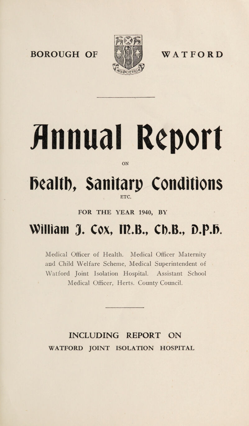 jinnual Report ON rtealtb, Sanitarp Conditions ETC. FOR THE YEAR 1940, BY William 3. Cox, in.B., Cb.B., D.P.I>. Medical Officer of Health. Medical Officer Maternity and Child Welfare Scheme, Medical Superintendent of Watford Joint Isolation Hospital. Assistant School Medical Officer, Herts. County Council. INCLUDING REPORT ON