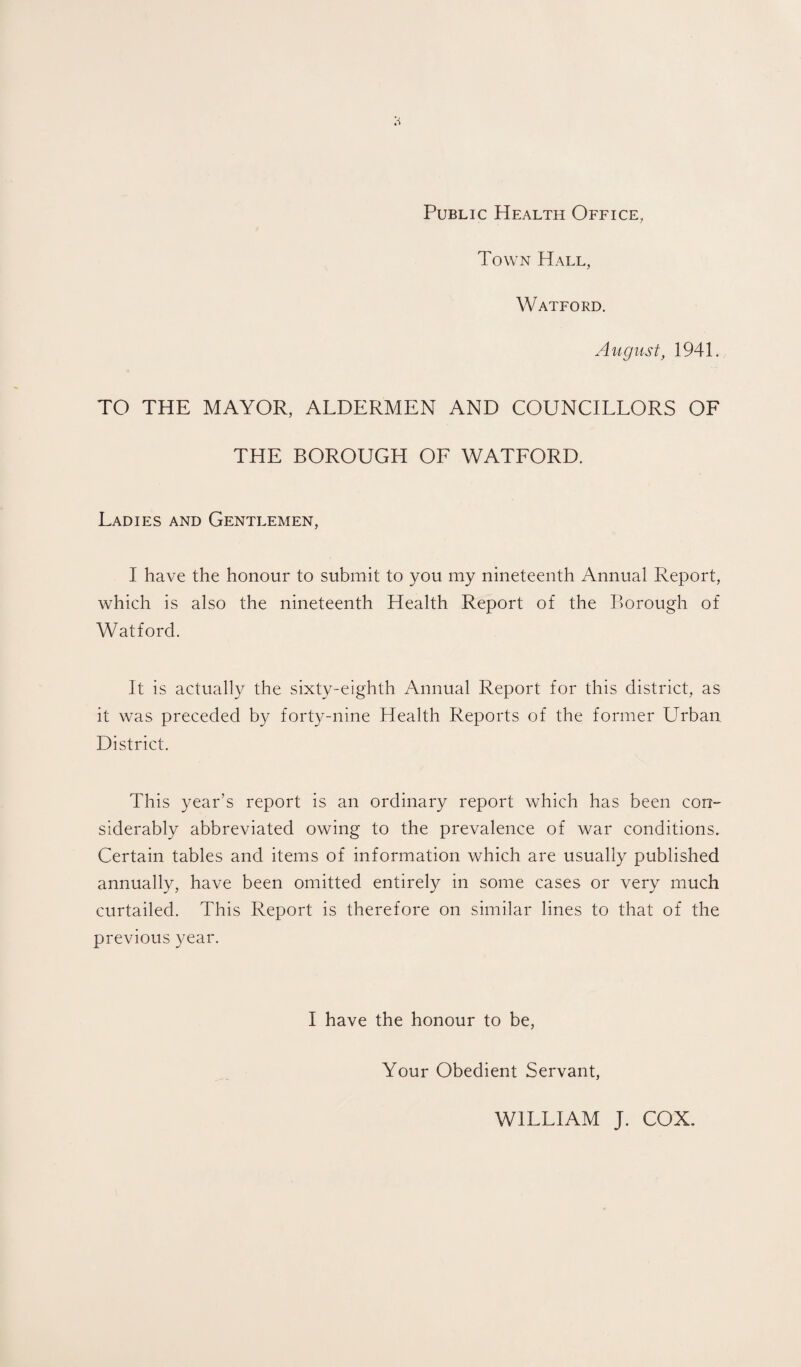 Public Health Office, Town Hall, Watford. August, 1941. TO THE MAYOR, ALDERMEN AND COUNCILLORS OF THE BOROUGH OF WATFORD. Ladies and Gentlemen, I have the honour to submit to you my nineteenth Annual Report, which is also the nineteenth Health Report of the Borough of Watford. It is actually the sixty-eighth Annual Report for this district, as it was preceded by forty-nine Health Reports of the former Urban District. This year’s report is an ordinary report which has been con- siderably abbreviated owing to the prevalence of war conditions. Certain tables and items of information which are usually published annually, have been omitted entirely in some cases or very much curtailed. This Report is therefore on similar lines to that of the previous year. I have the honour to be, Your Obedient Servant, WILLIAM J. COX.
