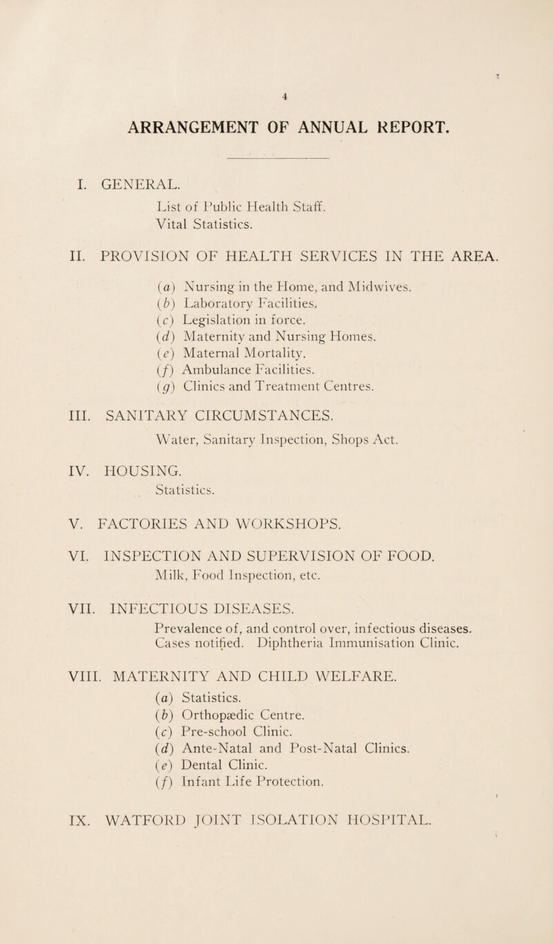 ARRANGEMENT OF ANNUAL REPORT. L GENERAL. List of Public Health Staff. Vital Statistics. II. PROVISION OF HEALTH SERVICES IN THE AREA (a) Nursing in the Home, and Midwives. (b) Laboratory Facilities. (c) Legislation in force. (d) Maternity and Nursing Homes. (e) Maternal Mortality. (/) Ambulance Facilities. (g) Clinics and Treatment Centres. HI. SANITARY CIRCUMSTANCES. Water, Sanitary Inspection, Shops Act. IV. HOUSING. Statistics. V. FACTORIES AND WORKSHOPS. VI. INSPECTION AND SUPERVISION OF FOOD. Milk, Food Inspection, etc. VII. INFECTIOUS DISEASES. Prevalence of, and control over, infectious diseases. Cases notified. Diphtheria Immunisation Clinic. VHI. MATERNITY AND CHILD WELFARE. (a) Statistics. (b) Orthopaedic Centre. (c) Pre-school Clinic. (d) Ante-Natal and Post-Natal Clinics. (e) Dental Clinic. (/) Infant Life Protection.