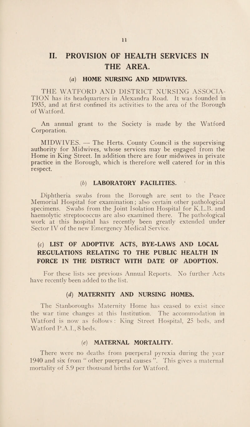 II. PROVISION OF HEALTH SERVICES IN THE AREA. (a) HOME NURSING AND MIDWIVES. THE WATFORD AND DISTRICT NURSING ASSOCIA¬ TION has its headquarters in Alexandra Road. It was founded in 1935, and at first confined its activities to the area of the Borough of Watford. An annual grant to the Societ}^ is made by the Watford Corporation. MIDWIVES. — The Herts. County Council is the supervising authority for Midwives, whose services may be engaged from the Home in King Street. In addition there are four midwives in private practice in the Borough, which is therefore well catered for in this respect. {h) LABORATORY FACILITIES. Diphtheria swabs from the Borough are sent to the Peace Memorial Hospital for examination; also certain other pathological specimens. Swabs from the Joint Isolation Hospital for K.L.B. and haemolytic streptococcus are also examined there. The pathological work at this hospital has recently been greatly extended under Sector IV of the new Emergency Medical Service. (c) LIST OF ADOPTIVE ACTS, BYE-LAWS AND LOCAL REGULATIONS RELATING TO THE PUBLIC HEALTH IN FORCE IN THE DISTRICT WITH DATE OF ADOPTION. For these lists see previous Annual Reports. No further Acts have recentl}^ been added to the list. [d) MATERNITY AND NURSING HOMES. The Stanboroughs Maternity Home has ceased to exist since the war time changes at this Institution. The accommodation in Watford is now as follows ; King Street Hospital, 25 beds, and Watford P.A.I., 8 beds. (e) MATERNAL MORTALITY. There were no deaths from puerperal pyrexia during the year 1940 and six from “ other puerperal causes ”. This gives a maternal mortality of 5.9 per thousand births for Watford.