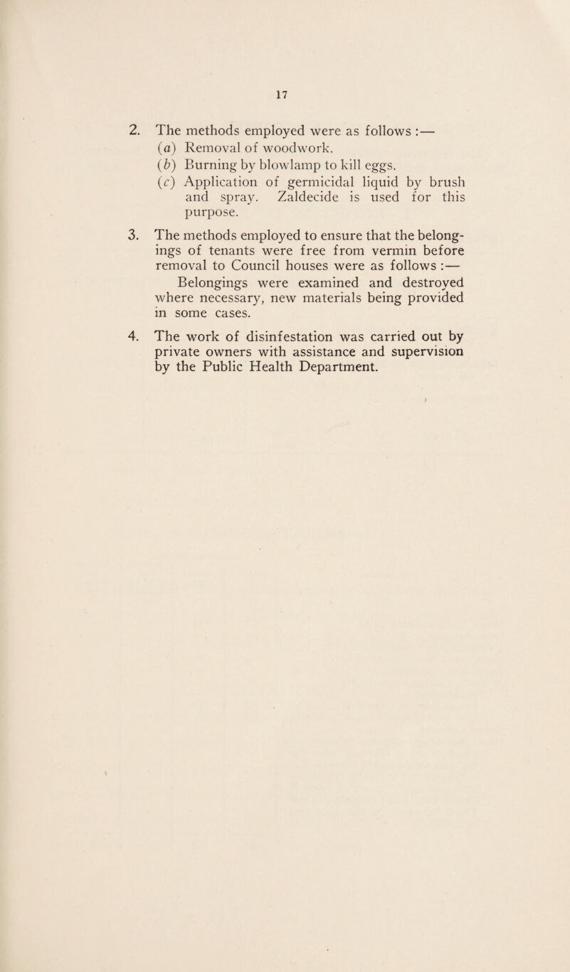 2. The methods employed were as follows :— (a) Removal of woodwork. (b) Burning by blowlamp to kill eggs. (<:) Application of germicidal liquid by brush and spray. Zaldecide is used for this purpose. 3. The methods employed to ensure that the belong¬ ings of tenants were free from vermin before removal to Council houses were as follows :— Belongings were examined and destroyed where necessary, new materials being provided in some cases. 4. The work of disinfestation was carried out by private owners with assistance and supervision by the Public Health Department.