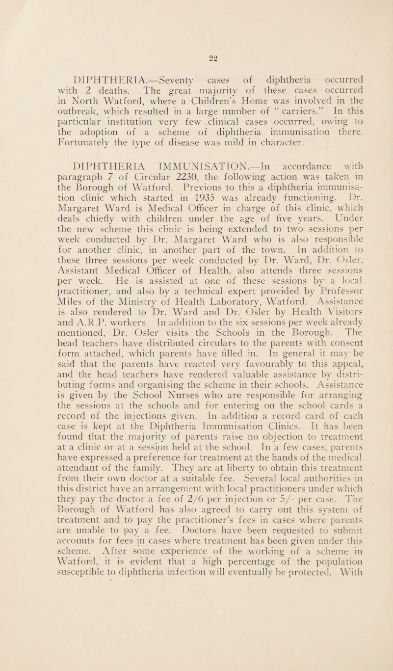 J)IPHTHERTA.—Seventy cases of diphtheria occurred with 2 deaths. The great majority of these cases occurred in North Watford, where a Children’s Home was involved in the outbreak, which resulted in a large number of ‘‘ carriers.” In this particular institution very few .clinical cases occurred, owing to the adoption of a scheme of diphtheria immunisation there. Fortunately the type of disease was mild in character. DIPHTHERIA IMMUNISATION.—In accordance with paragraph 7 of Circular 2230, the following action was taken in the Borough of Watford. Previous to this a diphtheria immunisa¬ tion clinic which started in 1935 was already functioning. Dr. Margaret Ward is Medical Officer in charge of this clinic, which deals chielly with children under the age of hve years. Under the new scheme this clinic is being extended to two sessions per week conducted by Dr. Margaret Ward who is also responsible for another clinic, in another part of the town. In addition to these three sessions per week conducted b}* Dr. Ward, Dr. Osier, Assistant Medical Officer of Health, also attends three sessions per week. He isi assisted at one of these sessions by a local practitioner, and also by a technical expert provided by Professor Miles of the Ministry of Health Laboratory, Watford. Assistance is also rendered to Dr. Ward and Dr, Osier by Health Visitors and A.R.P. workers. In addition to the six sessions per week already mentioned. Dr. Osier visits the Schools in the Borough. The head teachers have distributed circulars to the parents with consent form attached, which parents have hlled in. In general it may be said that the parents have reacted very favourably to this appeal, and the head teachers have rendered valuable assistance by distri¬ buting forms and organising the scheme in their schools. Assistance is given by the School Nurses who- are responsible for arranging the sessions at the schools and for entering on the school cards a record of the injections given. In addition a record card of each case is kept at the Diphtheria Immunisation Clinics, ft has been found that the majority of parents raise no objection to treatment at a clinic or at a session held at the school. In a few cases, parents have expressed a preference for treatment at the hands of the medical attendant of the family. They are at liberty to obtain this treatment from their own doctor at a suitable fee. Several local authorities in this district have an arrangement with local practitioners under which they pay the doctor a fee of 2/6 per injection or 5/- per case. The Borough of Watford has also agreed to carry out this system of treatment and to pay the practitioner’s fees in cases where parents are unable to pay a fee. Doctors have been requested to submit accounts for fees in cases where treatment has been given under this scheme. After some experience of the working of a scheme in Watford, it is evident that a high percentage of the population susceptible to diphtheria infection will eventually be protected. With