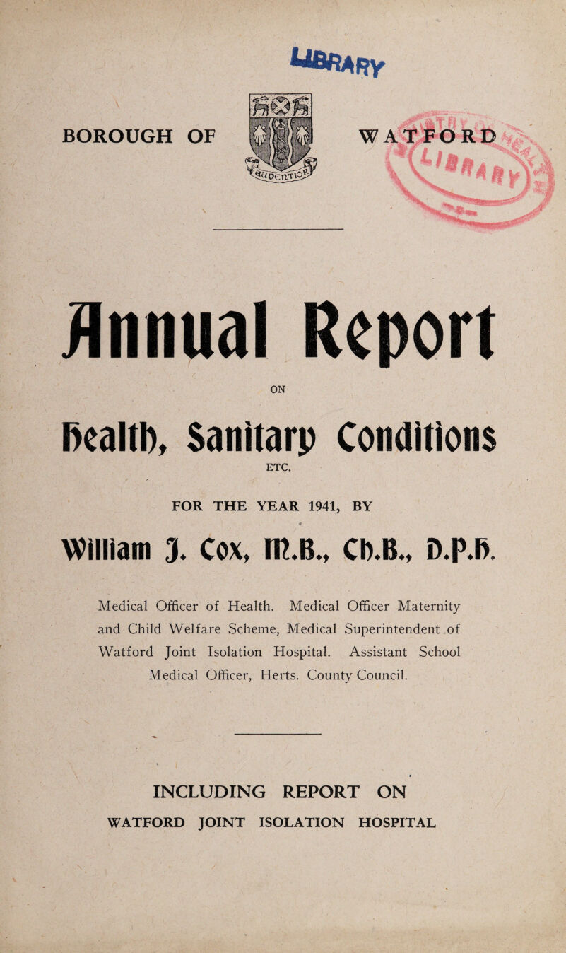 BOROUGH OF jinnual > ON l>ealtl), Sanitarp Conditions ETC. FOR THE YEAR 1941, BY William 3. Cox, IR.B., CB.B., D.p.l>. Medical Officer of Health. Medical Officer Maternity and Child Welfare Scheme, Medical Superintendent of Watford Joint Isolation Hospital. Assistant School Medical Officer, Herts. County Council. i INCLUDING REPORT ON WATFORD JOINT ISOLATION HOSPITAL