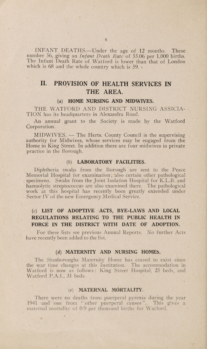 INFANT DEATHS.—Under the age of 12 months. These number 56, giving an Infant Death Rate of 55.06 per 1,000 births. The Infant Death Rate of Watford is lower than that of London which is 68 and the whole country which is 59. v II. PROVISION OF. HEALTH SERVICES IN THE AREA. {a) HOME NURSING AND MIDWIVES. THE WATEORD AND DISTRICT NURSING ASSICIA- TlON has its headquarters in Alexandra Road. An annual grant to the Society is made by the Watford Corporation. MIDWIVES. — The Herts. County Council is the supervising authority for Midwives, whose services may be engaged from the Home in King Street. In addition there are four midwives in private practice in the Borough. (h) LABORATORY FACILITIES. Diphtheria swabs from the Borough are sent to the Peace Memorial Hospital for examination; ‘also certain other pathological specimens. Swabs from the Joint Isolation Hospital for K.L.B. and haemolytic streptococcus are also examined there. The pathological work at this hospital has recently been greatly extended under Sector IV of the new Emergency Medical Service. (c) LIST OF ADOPTIVE ACTS, BYE-LAWS AND LOCAL REGULATIONS RELATING TO THE PUBLIC HEALTH IN FORCE IN THE DISTRICT WITH DATE OF ADOPTION. For these lists see previous Annual Reports. No further Acts have recently been added to the list. [d) MATERNITY AND NURSING HOMES. The Stanboroughs Maternity Home has ceased to exist since the war time changes at this Institution. The accommodation in Watford is now as follows : King Street Hospital, 25 beds, and Watford P.A.I., 31 beds. (e) MATERNAL MORTALITY. There were no deaths from puerperal pyrexia during the year 1941 -and one from other puerperal causes ”. This gives a maternal mortalit}^ of 0.9 per thousand births for Watford.