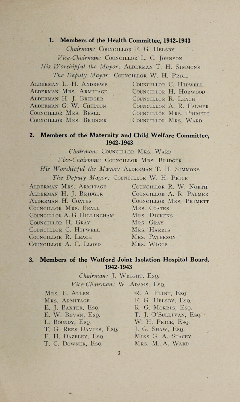 1. Members of the Health Committee, 1942-1943 Chairman: Councillor F. G. Helsby Vice-Chairman: Councillor' L. C. Johnson His Worshipful the Mayor: Alderman T. H. Simmons The Deputy Mayor: Councillor W. H. Price Alderman L. H. Andrews Alderman Mrs. Armitage Alderman H. J. Bridger Alderman G. W. Chilton Councillor Mrs. Beall Councillor Mrs. Bridger Councillor C. Hipwell Councillor H. Horwood Councillor R. Leach Councillor A. R. Palmer Councillor Mrs. Primett Councillor Mrs. Ward 2. Members of the Maternity and Child Welfare Committee, 1942-1943 Chairman: Councillor Mrs. Ward Vice-Chairman: Councillor Mrs. Bridger His Worshipful the Mayor: Alderman T. H. Simmons The Deputy Mayor: Councillor W. H. Price Alderman Mrs. Armitage Alderman H. J. Bridger Alderman H. Coates Councillor Mrs. Beall Councillor A. G. Dillingham Councillor H. Gray Councillor C. Hipwell Councillor R. Leach Councillor A. C. Lloyd Councillor R. W. North Councillor A. R. Palmer Councillor Mrs. Primett Mrs. Coates Mrs. Dickens Mrs. Gray Mrs. Harris Mrs. Paterson Mrs. Wiggs 3. Members of the Watford Joint Isolation Hospital Board, 1942-1943 Chairman: J. Vice-Chairman: Mrs. E. Allen Mrs. Armitage E. J. Baxter, Esq. E. W. Bevan, Esq. L. Boundy, Esq. T. G. Rees Davies, Esq. F. H. Dazeley, Esq. T. C. Downer, Esq. Wright, Esq. W. Adams, Esq. R. A. Flint, Esq. F. G. Helsby, Esq. R. G. Morris, Esq. T. J. O’Sullivan, Esq. W. H. Price, Esq. J. G. Shaw, Esq. Miss G. A. Stacey Mrs. M. A. Ward