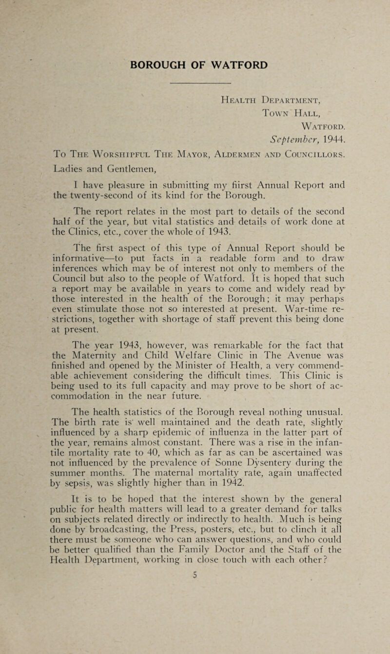 BOROUGH OF WATFORD Health Department, Town Hall, Watford. September, 1944. To The Worshipful The Mayor, Aldermen and Councillors. Ladies and Gentlemen, I have pleasure in submitting my hirst Annual Report and the twenty-second of its kind for the Borough. The report relates in the most part to details of the second half of the year, but vital statistics and details of work done at the Clinics, etc., cover the whole of 1943. The first aspect of this type of Annual Report should be informative—to put facts in a readable form and to draw inferences which may be of interest not only to members of the Council but also to the people of Watford. It is hoped that such a report may be available in years to come and widely read by those interested in the health of the Borough; it may perhaps even stimulate those not so interested at present. War-time re¬ strictions, together with shortage of staff prevent this being done at present. The year 1943, however, was remarkable for the fact that the Maternity and Child Welfare Clinic in The Avenue was finished and opened by the Minister of Health, a very commend¬ able achievement considering the difficult times. This Clinic is being used to its full capacity and may prove to be short of ac¬ commodation in the near future. The health statistics of the Borough reveal nothing unusual. The birth rate is' well maintained and the death rate, slightly influenced by a sharp epidemic of influenza in the latter part of the year, remains almost constant. There was a rise in the infan¬ tile mortality rate to 40, which as far as can be ascertained was not influenced by the prevalence of Sonne Dysentery during the summer months. The maternal mortality rate, again unaffected by sepsis, was slightly higher than in 1942. It is to be hoped that the interest shown by the general public for health matters will lead to a greater demand for talks on subjects related directly or indirectly to health. Much is being done by broadcasting, the Press, posters, etc., but to clinch it all there must be someone who can answer questions, and who could be better qualified than the Family Doctor and the Staff of the Plealth Department, working in close touch with each other?