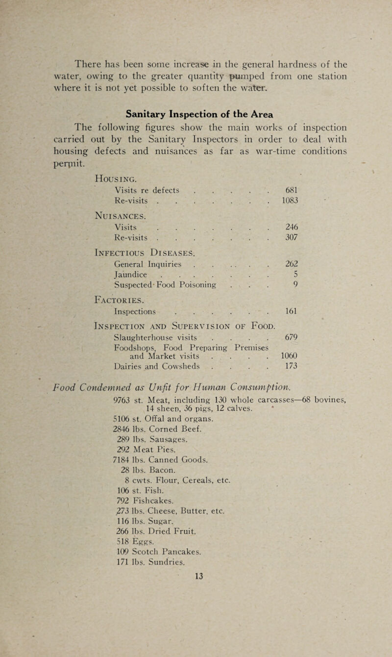 There has been some increase in the general hardness of the water, owing to the greater quantity pumped from one station where it is not yet possible to soften the water. Sanitary Inspection of the Area The following figures show the main works of inspection carried out by the Sanitary Inspectors in order to deal with housing defects and nuisances as far as war-time conditions perqnit. Housing. Visits re defects.681 Re-visits.1083 Nuisances. Visits.246 Re-visits .307 Infectious Diseases. General Inquiries . . ... . 262 Jaundice ....... 5 Suspected-Food Poisoning ... 9 Factories. Inspections.161 Inspection and Supervision of Food. Slaughterhouse visits .... 679 Foodshops, Food Preparing Premises and Market visits .... 1060 Dairies and Cowsheds . . . . 173 Food Condemned as Unfit for Human Consumption. 9763 st. Meat, including 130 whole carcasses—68 bovines, 14 sheen, 36 pigs, 12 calves. 5106 st. Offal and organs. 2846 lbs. Corned Beef. 289 lbs. Sausages. 292 Meat Pies. 7184 lbs. Canned Goods. 28 lbs. Bacon. 8 cwts. Flour, Cereals, etc. 106 st. Fish. 792 Fishcakes. ,273 lbs. Cheese, Butter, etc. 116 lbs. Sugar. 266 lbs. Dried Fruit. 518 Eggs. 109 Scotch Pancakes. 171 lbs. Sundries.