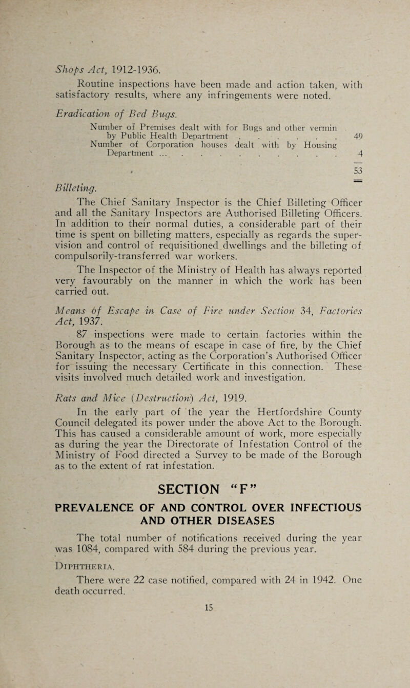 Shops Act, 1912-1936. Routine inspections have been made and action taken, with satisfactory results, where any infringements were noted. Eradication of Bed Bugs. Number of Premises dealt with for Bugs and other vermin by Public Health Department ...... 49 Number of Corporation houses dealt with by Housing Department. 4 . 53 Billeting. The Chief Sanitary Inspector is the Chief Billeting Officer and all the Sanitary Inspectors are Authorised Billeting Officers. In addition to their normal duties, a considerable part of their time is spent on billeting matters, especially as regards the super¬ vision and control of requisitioned dwellings and the billeting of compulsorily-transferred war workers. The Inspector of the Ministry of Health has always reported very favourably on the manner in which the work has been carried out. Means of Escape in Case of Fire under Section 34, Factories Act, 1937. 87 inspections were made to certain factories within the Borough as to the means of escape in case of fire, by the Chief Sanitary Inspector, acting as the Corporation’s Authorised Officer for issuing the necessary Certificate in this connection. These visits involved much detailed work and investigation. Rats and Mice (Destruction) Act, 1919. In the early part of the year the Hertfordshire County Council delegated its power under the above Act to the Borough. This has caused a considerable amount of work, more especially as during the year the Directorate of Infestation Control of the Ministry of Food directed a Survey to be made of the Borough as to the extent of rat infestation. SECTION “F” PREVALENCE OF AND CONTROL OVER INFECTIOUS AND OTHER DISEASES The total number of notifications received during the year was 1084, compared with 584 during the previous year. Diphtheria. There were 22 case notified, compared with 24 in 1942. One death occurred.
