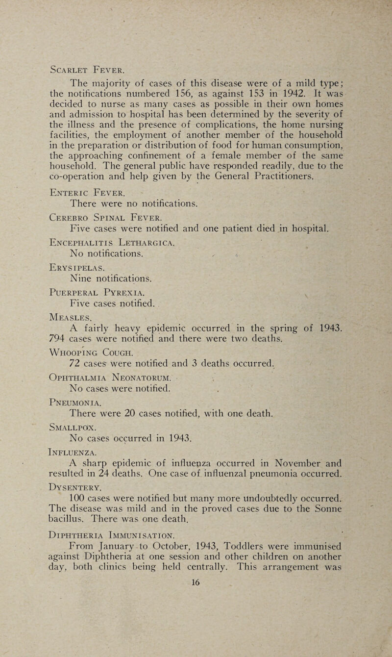 Scarlet Fever. The majority of cases of this disease were of a mild type; the notifications numbered 156, as against 153 in 1942. It was decided to nurse as many cases as possible in their own homes and admission to hospital has been determined by the severity of the illness and the presence of complications, the home nursing facilities, the employment of another member of the household in the preparation or distribution of food for human consumption, the approaching confinement of a female member of the same household. The general public have responded readily, due to the co-operation and help given by the General Practitioners. Enteric Fever. There were no notifications. Cerebro Spinal Fever. Five cases were notified and one patient died in hospital. Encephalitis Lethargica. No notifications. Erysipelas. Nine notifications. Puerperal Pyrexia. Five cases notified. Measles. A fairly heavy epidemic occurred in the spring of 1943. 794 cases were notified and there were two deaths. Whooping Cough. 72 cases were notified and 3 deaths occurred. Ophthalmia Neonatorum. No cases were notified. Pneumonia. There were 20 cases notified, with one death. Smallpckx. No cases occurred in 1943. Influenza. A sharp epidemic of influenza occurred in November and resulted in 24 deaths. One case of influenzal pneumonia occurred. Dysentery. 100 cases were notified but many more undoubtedly occurred. The disease was mild and in the proved cases due to the Sonne bacillus. There was one death. Diphtheria Immunisation. From January to October, 1943, Toddlers were immunised against Diphtheria at one session and other children on another day, both clinics being held centrally. This arrangement was