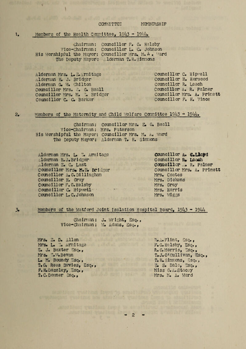 COmiTTS” MEMBERSHIP Members of the Health Carxilttee, 19^3 ~ 19^-^u Chairman: councillor F. C. Helsby VlcG-chalman: councillor L. C. Johnson His worshipful the Mayor: Councillor Mrs^ M. A , vfard The Deputy Mayor: aldeman T.H.Simncns Alderman Mrs* L.E*Arnltage Councillor C. Hlpvell nlderr:ian H. J. Brldger Councillor H. Honvood Alderman G. W* Chilton Councillor R, Leach Councillor Mrs. c, G« Beall Councillor A. R. Palmer Councillor Mrs. M. C. Bridger councillor Mrs. A. Prlnett Councillor C. G. Barker Councillor F. H. Vince Members of the Matemlty and Child welfare committee 19Z|3 - 19^. Chairman; councillor Mrs. E. G. Beall Vice-Chairman: Mrs. Paterson His Worshipful the Mayor: Councillor Mrs. M. A, Ward The Deputy Mayor; Alderman T* H. Simmons Aldorraan Mrs. L. C. Analtage councillor a* S^Uiofd alderman H.J.Brldcer Councillor n» Loa«h .ilderm.an 3. c. Last Cotinclllcr ... R. Palmer councillor Mrs* K.ri. Krldgor councillor Mrs. A. Prlraett Councillor A.G.Dillingham Mrs. Coates Councillor H. Gray Mrs. Dlctens Councillor F. G.Helsby Mrs. Gray councillor C. Hlpweil • '■ Mrs. Harris Councillor L.C.Johnson Mrs. Wiggs Members of the Watford Joint isolation Hospital Board. 191^3 - 19Uh Chaiman; J. V/rlght, Esq., Vice-Chairman: W. Adams, Esq., Mr s. E. D. Allen Mrs. L. J* iirml tage E. J. Baxter Esq., Mrs. E.w,Bevan L. M. Boundy Esq., T.G, Rees Davies, Esq., F. H. Daze ley, ,3sq., T.C.Dovjner Esq., Miss G.A.Stacey Mrs. M. A. Ward