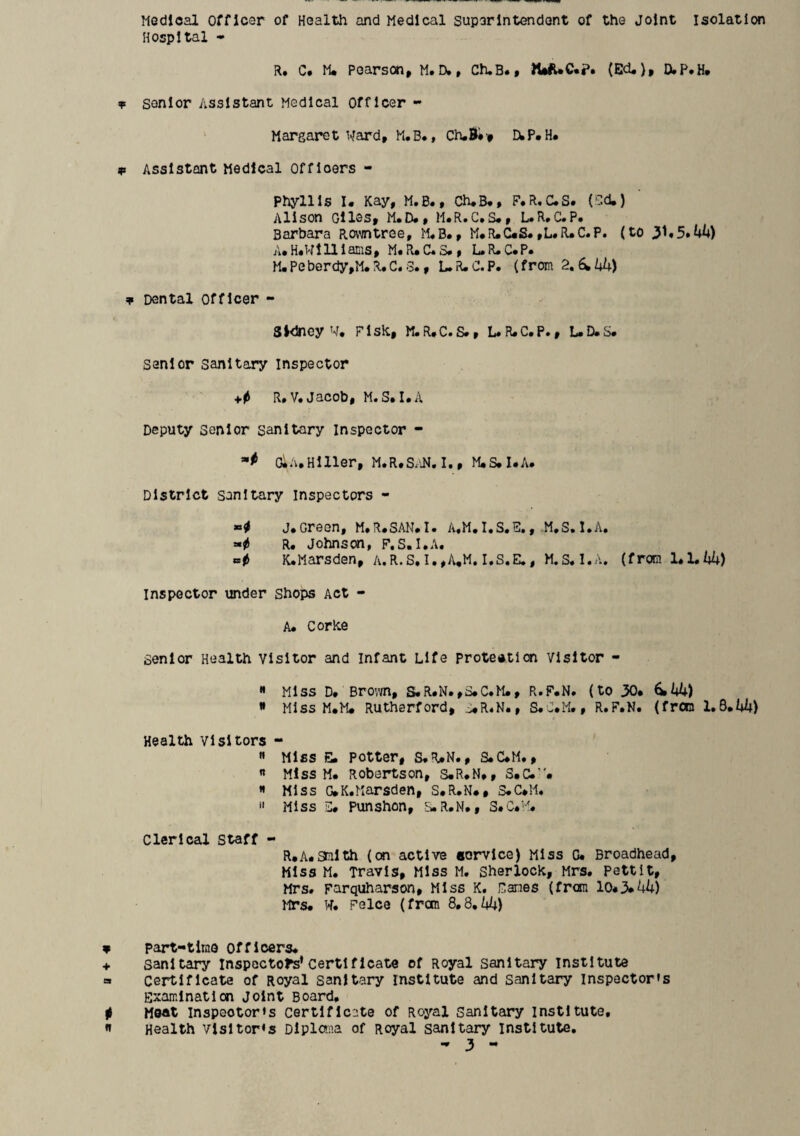 Medical officer of Health and Medical superintendent of the Joint isolation Hospital - R, C. M* Pearson, M.rv, Ch.B., )WUC.?. (Ed.), D.P.H. senior Assistant Medical Officer - Margaret Ward, M.B., Ch,B#t EwP.H. Assistant Medical officers - Phyllis I. Kay, M.B., Ch.B., F.R.C.S. (‘T.d.) Alison Giles, M.D., H.R*C*S., L.R.C.P. Barbara Rowntree, M«B*, M.R.C.S.,L.R*C.P. (to y*5*hh) A. H*W1111 Bias, M« R. C« S. , L. R. C. P* M.Peberdy,M.R.C.3., L.R.C.P. (from 2»6^kU) Dental Officer - Sidney W, Fisk, M.R.C.S., L.R.C.P., L.D.S. senior sanitary inspector R»V» Jacob, MaS.I.a Deputy Senior sanitary Inspector - OlA.Hlller, M.R.SxiN, I., M.S.I.A. District sanitary inspectors - J« GroOHf M«R«SAN*I« R. Johnson, P.S. I.A. K.Marsden, a.R.S,I.,A,M. I.S.E,, M.S.I.A. (from U'Lkk) inspector under Shops Act - A. Corke senior Health visitor and infant Life protection visitor - ** Miss D* Bro’vvn, S.R.N.,S.C*M., R»F.N* (to 30* ^ Hiss M.M* Rutherford, S.R4N., S.J*M., R»F»N« (froo Health visitors - « Miss E. potter, S.R*N., S*C*M., « Miss M. Robertson, S*R*N», S*C.’'* « Miss G*K.Marsden, S.R.N., S.C*M. ** Miss Punshon, SaR.N., S»c*''^. Clerical Staff - R*A.3nlth (on active eorvlce) Miss C. Broadhead, Miss M. Travis, Miss M, Sherlock, Mrs. Pettit, Mrs. parquharson. Miss K. Canes (from 10*3»UU) MTS. W. Pelce (from 8,8,44) part-tinio Officers. sanitary Inspectors’Certificate of Royal sanitary institute certificate of Royal sanitary institute and sanitary inspector's Examination Joint Board, Moot Inspector's certificate of Royal Sanitary institute. Health visitor's Diploma of Royal sanitary institute,