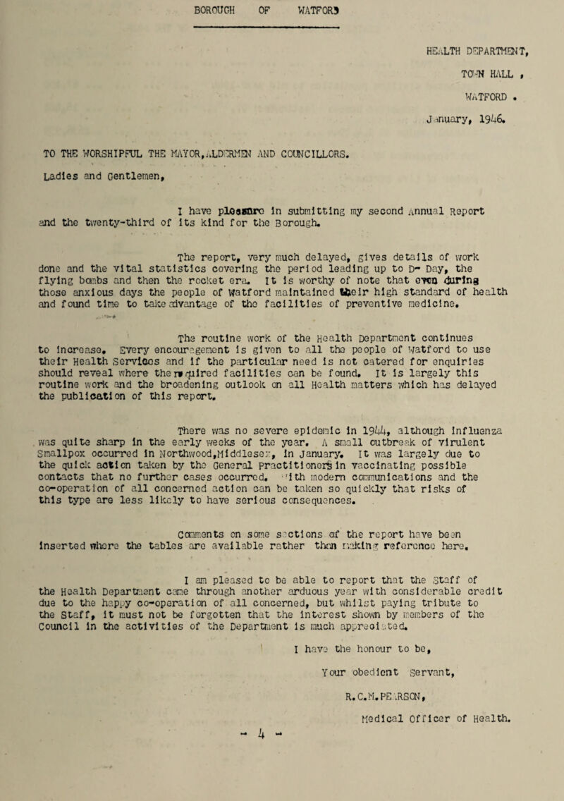 BOROUGH OF WATF0R5 HE^vLTH DEPARTMENT, TO-’N HiVLL , WATFORD . January, 19^6, TO THE WORSHIPFUL THE M;\YOR,ALDERMi;i^ j\ND COUNCILLORS. Ladles and Gentlemen, I have ploaanro In submitting my second annual Report and the twenty-third of Its Rind for the Borough. The report, very much delayed, gives details of work done and the vital statistics covering the period leading up to D- Day, the flying banbs and then the rocket era. it Is worthy of note that oven during those anxious days the people of Watford maintained Ulclr high standard of health and found time to take advantage of the facilities of preventive medicine. The routine work of the Health Department continues to Increase, Every encouragement Is given to all the people of watford to use their Health services and If the particular need Is not catered for enquiries should reveal where thervrplred facilities can be found. It Is largely this routine work and the broe.denlng outlook on all Health matters which has delayed the publication of this report. There was no severe epidemic In ISkkt although Influenza was quite sharp In the early weeks of the year, A small outbreak of virulent Smallpox occurred In Northwood,Middlesex, In January, It was largely due to the quick action taicen by the General practitioner^ In vaccinating possible contacts that no further cases occurred, ^'Ith modem communications and the co-operation of all concerned action can be taken so qulclcly that risks of this type are less likely to have serious consequences. Cenments on som.e sections af the report have bean Inserted wliore the tables are available rather than r’.alclng reforonoo here. I am pleased to be able to report that the staff of the Health Department came through another arduous year with considerable credit due to the happy co-operation of all concerned, but viihllst paying tribute to the Staff, It must not be forgotten that the Interest shorn by members of the Council In the activities of the Departraent Is much appreoiated. ' I have the honour to bo. Your obedient servant, R. C.M.PE iRSON, Medical Officer of Health. — <•*