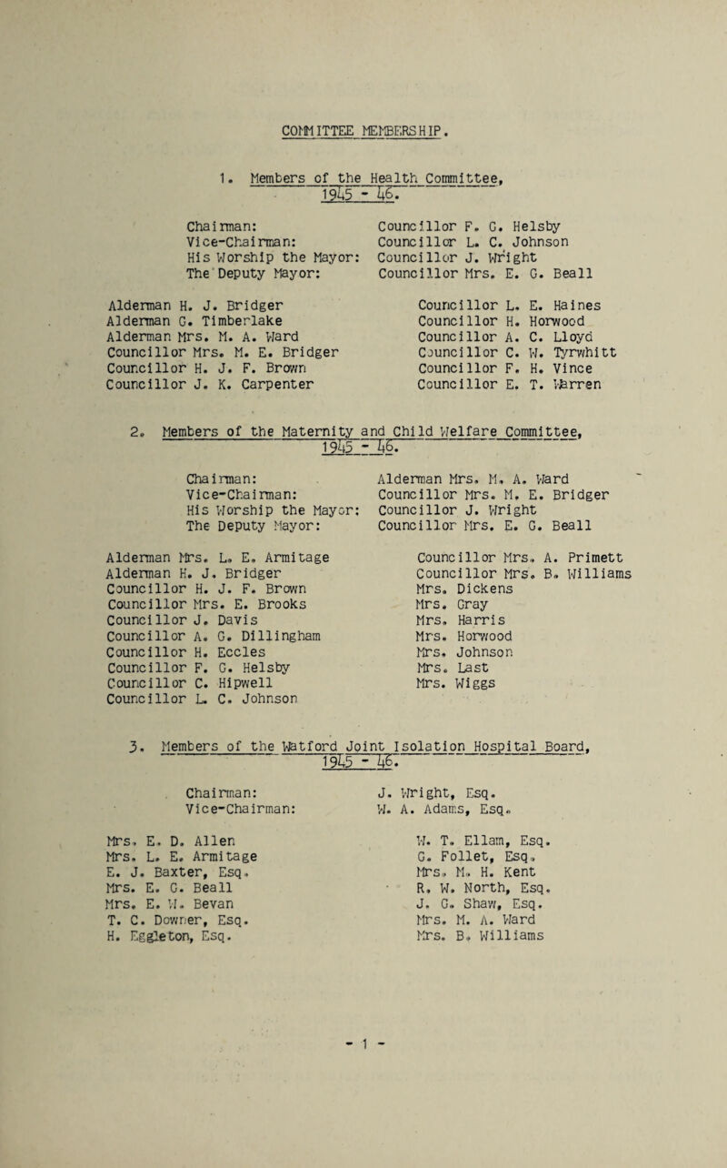 COMMITTEE MEMBERSHIP 1. Members of the Health Committee, 1955-^6. Chairman: Vice-Chairman: His VJorshIp the Mayor: The Deputy Mayor: Alderman H. J. Bridger Alderman G. Timberlake Alderman Mrs. M. A. VJard Councillor Mrs. M. E. Bridger Councillor H. J. F. Brw/n Councillor J. K. Carpenter Councillor F. G. Helsby Councillor L. C. Johnson Councillor J. Wright Councillor Mrs, E. G. Beall Councillor L. E. Haines Councillor H. Horwood Councillor A. C. Lloyd Councillor C. W. Tyrv/hitt Councillor F. H. Vince Councillor E. T. Whrren 2. Members of the Maternity and Child VJelfare Committee. 1945 - ChaiiTnan: Vice-Chairman: His Worship the Mayor: The Deputy Mayor: Alderman Mrs. L, E. Armitage Alderman H, J. Bridger Councillor H. J. F. Brown Councillor Mrs. E. Brooks Councillor J, Davis Councillor A. G. Dillingham Councillor H. Eccles Councillor F. G. Helsby Councillor C. Hipwell Councillor L. C. Johnson Alderman Mrs. M. A. Vlard Councillor Mrs. M. E. Bridger Councillor J. Vfright Councillor Mrs. E. G. Beall Councillor Mrs.. A. Primett Councillor Mrs. B» Williams Mrs. Dickens Mrs. Gray Mrs. Harris Mrs. Horwood Mrs, Johnson Mrs. Last Mrs. Wiggs 3, Members of the Watford Joint Isolation Hospital Board. - Chairman: Vice-Chairman: Mrs, E, D. Allen Mrs, L. E. Armitage E. J. Baxter, Esq, Mrs. E. G. Beall Mrs, E. VI- Bevan T. C. Downer, Esq. H. Eggleton, Esq. J. Wright, Esq. W- A. Adams, Esq. W. T. Ellam. Esq G. Follet, Esq, Mrs, M, H. Kent R, W. North, Esq J. G. Shaw, Esq. Mrs. M. A. Vlard Mrs. B, Williams