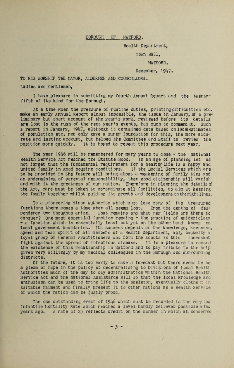 Health Department, TovsTi Hall, VIATFORD. December, 1947. TO HIS WORSHIP THE MAYOR, ALDERIEN AND COUNCILLORS. Ladles and Gentlemen, I have pleasure In subnitting my fourth Annual Report and the twenty- fifth of Its kind for the Borough, At a time when the pressure of routine duties, printing difficulties etc. make an early Annual Report almost impossible, the issue In January, of a pre¬ liminary but short account of the year's work, reviewed before Its details are lost In the rush of the next year's events, has much to commend it. Such a report In January, 19U7, although it contained data based on locclestimates of population etc. not only gave a surer foundation for this, the more accu¬ rate and lasting account, but helped the Committee and Staff to review the position more quickly. It is hoped to repeat this procedure next year. The year 19i+6 will be remembered for many years to come - the National Health Service Act reached the Statute Book. in an age of planning let us not forget that the fundamental requirement for a healtly life is a happy and united family in good housing conditions. If the Social Services which are to be provided In the future will bring about a weakening of family ties and an undermining of parental responsibility, then good citizenship will vanish and with it the greatness of our nation. Therefore in planning the details of the Act, care must be taken to co-ordinate all facilities, to aim at keeping the family together v/hilst guiding its grov/th and development on the right lines. To a pioneering Minor Authority which must lose many of its treasured functions there comes a time when all seems lost. From the depths of des¬ pondency two thoughts arise. What remains and what new fields are there to conquer? One most essential function remains - the practice of epidemiology - a function which is essentially local but yet on the other hand knows no local government boundaries. Its success depends on the knowledge, keenness, speed and team spirit of all members of a Health Department, ably backed ty a loyal group of General Practitioners who fonn the scouts in this incessant fight against the spread of Infectious disease. It is a pleasure to record the existence of this relationship in Watford and to pay tribute to the help given very willingly by my medical colleagues in the Borough and surrounding districts. Of the futui-e, it is too early to make a forecast but there seems to be a gleam of hope in the policy of decentralising to Divisions of Local Health Authorities much of the day to day administration within the National Health Service Act and the National Assistance Bill so that the local knowledge and enthusiasm can be used to bring life to the skeleton, eventually clothe it in suitable raiment and finally present it to other nations as a Health Service of which the nation can be justly proud. The one outstanding event of 1946 which must be recorded is the very low Infantile Iiortality Rate which reached a level hardly believed possible a few years ago. A rate of 23 reflects credit on the manner in y/hich all concerned - 3 /