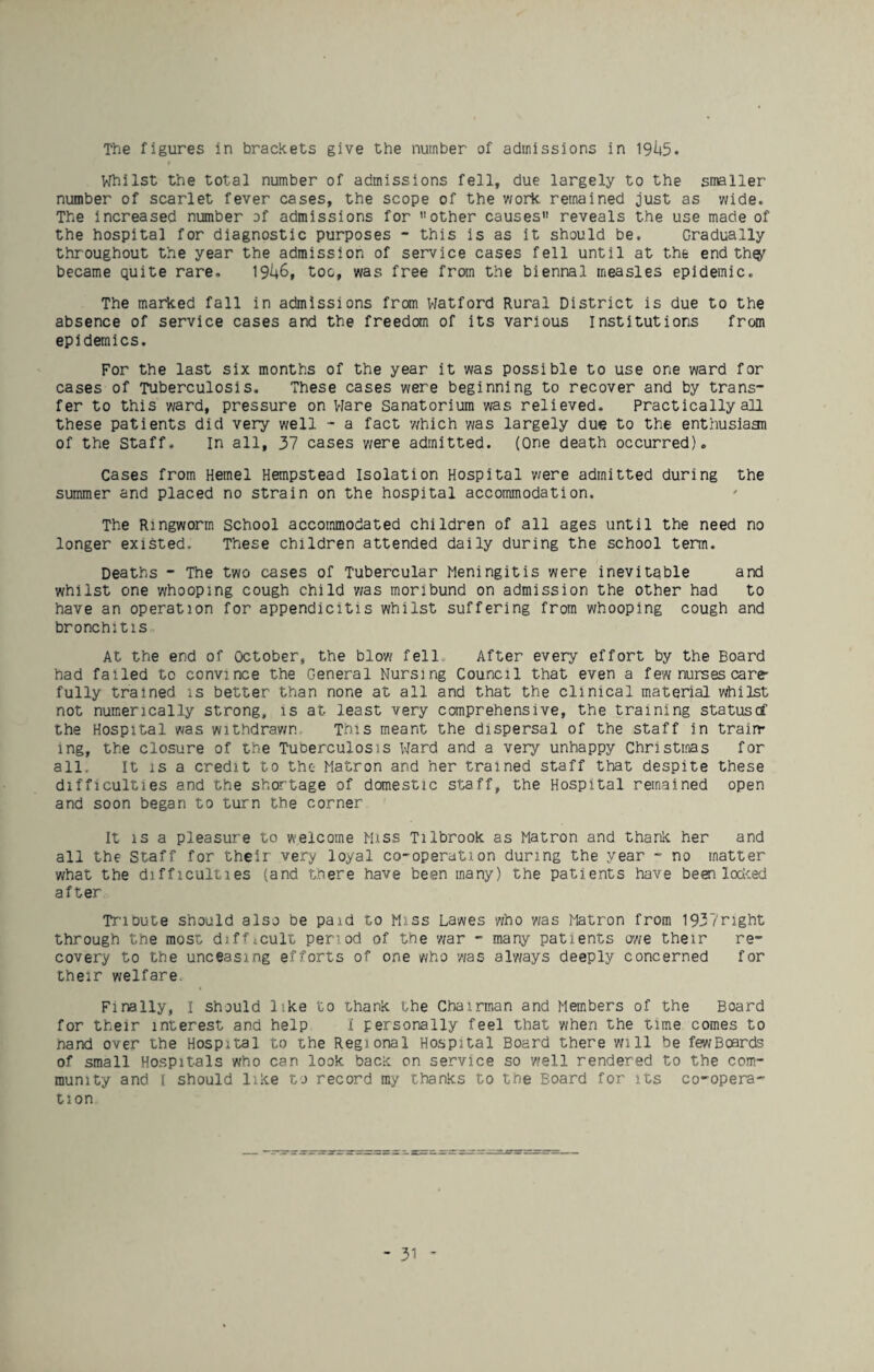 The figures in brackets give the number of admissions in 19145* Whilst the total number of admissions fell, due largely to the smaller number of scarlet fever cases, the scope of the v/ork remained just as wide. The increased number of admissions for other causes reveals the use made of the hospital for diagnostic purposes - this is as it should be. Gradually throughout the year the admission of service cases fell until at the end th^ became quite rare. 1946, too, was free from the biennal measles epidemic. The marked fall in admissions from Watford Rural District is due to the absence of service cases and the freedom of its various institutions from epidemics. For the last six months of the year it was possible to use one ward for cases of Tuberculosis. These cases were beginning to recover and by trans¬ fer to this ward, pressure on Vlare Sanatorium was relieved. Practically all these patients did very well - a fact v/hich was largely due to the enthusiaan of the Staff. In all, 37 cases v/ere admitted. (One death occurred). Cases from Hemel Hempstead Isolation Hospital were admitted during the summer and placed no strain on the hospital accommodation. The Ringworm School accommodated children of all ages until the need no longer existed. These children attended daily during the school term. Deaths - The two cases of Tubercular Meningitis were inevitable and whilst one whooping cough child 'was moribund on admission the other had to have an operation for appendicitis whilst suffering from whooping cough and bronchitis At the end of October, the blow fell After every effort by the Board had failed to convince the General Nursing Council that even a few nurses care¬ fully trained is better than none at all and that the clinical material vrtiilst not numerically strong, is at least very comprehensive, the training statustf the Hospital was withdrav/n This meant the dispersal of the staff in train¬ ing, the closure of the Tuberculosis Ward and a very unhappy Christmas for all. It IS a credit to the- Matron and her trained staff that despite these difficulties and the shortage of domestic staff, the Hospital remained open and soon began to turn the corner It IS a pleasure to welcome Miss Tilbrook as Matron and thank her and all the Staff for their very loyal co-operation during the year - no matter what the difficulties (and there have been many) the patients have been lociced after Tribute should also be paid to Miss Lawes who 'was Matron from 1937right through the most difficult period of the 'war - many patients o'we their re¬ covery to the unceasing efforts of one who 'was aTways deeply concerned for their welfare. Finally, I should like to thank the Chairman and Members of the Board for their interest and help i personally feel that when the time comes to hand over the Hospital to the Regional Hospital Board there will be fewBoards of small Hospitals who can look bacK on service so well rendered to the com¬ munity and I should like to record my thanks to the Board for its co-opera¬ tion