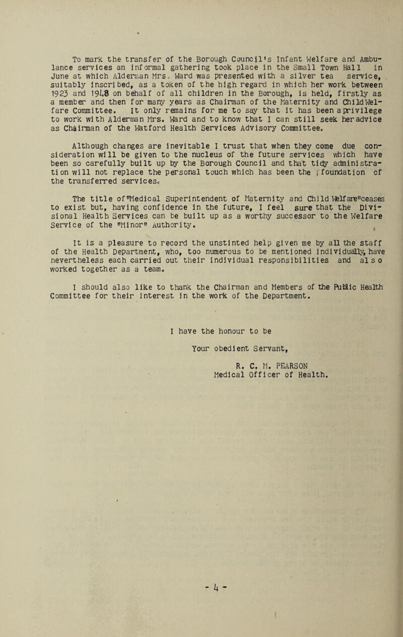 To mark, the transfer of the Borough Council's Infant Welfare and Ambu¬ lance services an informal gathering took place in the Small Town Hall in June at which Alderman Mrs , Ward was presented with a silver tea service, suitably inscribed, as a token of the high regard in which her work between 1923 and 19M3 on behalf of all children in the Borough, is held, firstly as a member and then for many years as Chairman of the Maternity and ChiId Wel¬ fare Committee. It only remains for me to say that it has been a privilege to work with Alderman Mrs. Ward and to know that I can still seek her advice as Chairman of the Watford Health Services Advisory Committee. Although changes are inevitable I trust that when they come due con¬ sideration will be given to the nucleus of the future services which have been so carefully built up by the Borough Council and that tidy administra¬ tion will not replace the personal touch which has been the inundation cf the transferred services. The title ofMedical Superintendent of Maternity and Child Vfelfareceases to exist but, having confidence in the future, I feel sure that the Divi¬ sional Health Services can be built up as a worthy successor to the Welfare Service of the Minor authority. It is a pleasure to record the unstinted help given me by all the staff of the Health Department, who, too numerous to be mentioned individually, have nevertheless each carried out their individual responsibilities and also worked together as a team. I should also like to thank the Chairman and Members of the Putiic Health Committee for their interest in the work of the Department. I have the honour to be Your obedient Servant, R. C. M. PEARSON Medical Officer of Health.