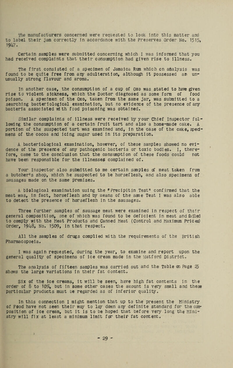 The manufacturers concerned were requested to look Into this matter and to label their jam correctly in accordance with the Preserves Order No. 1515, 1947. Certain samples were submitted concerning which I was informed that you had received complaints that their consumption had given rise to illness. The first consisted of a specimen of Jamaica Rum which on analysis was found to be quite free from any adulteration, although it possessed an un¬ usually strong flavour and aroma. In another case, the consumption of a cup of Oxo was stated to lave given rise to violent sickness, which the Doctor diagnosed as some form of food poison. A specimen of the Oxo, taken from the same jar, was submitted to a searching bacteriological examination, but no evidence of the presence of any bacteria associated with food poisoning was obtained. Similar complaints of illness were received by your Chief Inspector fol¬ lowing the consumption of a certain fruit tart and also a home-made cake. A portion of the suspected tart was examined and, in the case of the cake, speci¬ mens of the cocoa and icing sugar used in its preparation. A bacteriological examination, however, of these samples showed no evi¬ dence of the presence of any pathogenic bacteria or toxic bodies. I, there¬ fore, came to the conclusion that the consumption of these foods could not have been responsible for the illnesses complained of. Your Inspector also submitted to me certain sanples of meat taken from a butcher's shop, which he suspected to be horseflesh, and also specimens of sausages made on the same premises. A biological examination using the pPrecipitin Test” confirmed that the meat was, in fact, horseflesh and by means of the sane Test I was also able to detect the presence of horseflesh in the sausages. Three further samples of sausage meat were examined in respect of their general composition, one of -which was found to be deficient in meat and failed to comply with the Meat Products and Canned Meat (Control and Maximum Prices) Order, 1948, No. 1509, in that respect. All the samples of drugs complied with the requirements of the British Pharmacopoeia. I was again requested, during the year, to examine and report upon the general quality of specimens of Ice cream made in the Watford District, The analysis of fifteen samples was carried out and the Table cn Page 25 shows the large variations in their fat content. Six of the ice creams, it will be seen, have high fat contents in the order of 8 to 10%, but in some other cases the amount is very small and these particular products must be regarded as of inferior quality. In this connection I might mention that up to the present the Ministry of Food have not seen their way to lay down ary definite standard for the can- position of ice cream, but it Is to be hoped that before very long the Mini¬ stry will fix at least a minimum limit for their fat content. )