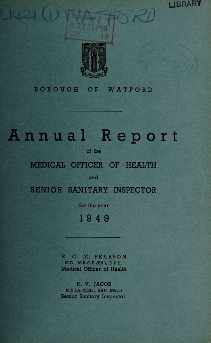 4 library ( { \ BOROUGH OF WATFORD Annual Report of the MEDICAL OFFICER OF HEALTH and SENIOR SANITARY INSPECTOR for the year 19 4 9 R. C. M. PEARSON M.D., M.R.C.P. (Ed.), D.P.H. Medical Officer of Health R. V. JACOB M.S.I.A. (CERT. SAN. INST.) Senior Sanitary Inspector