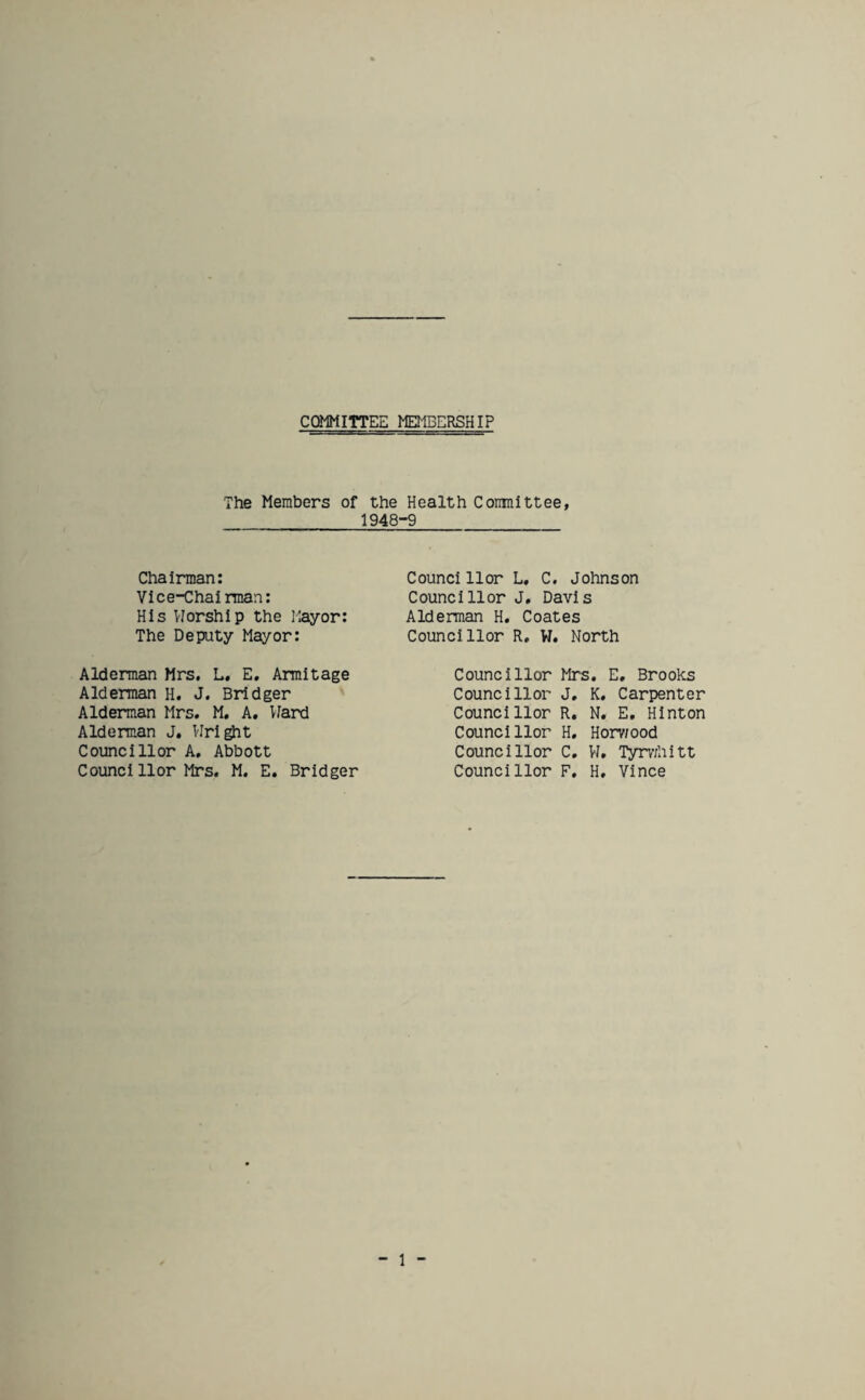 COMMITTEE MEMBERSHIP The Members of the Health Committee, 1948-9 Chairman: Vice-Chairman: His Worship the Mayor: The Deputy Mayor: Councillor L. C, Johnson Councillor J, Davis Alderman H, Coates Councillor R, W. North Alderman Mrs. L. E. Armitage Alderman H. J. Bridger Alderman Mrs. M. A. Ward Alderman J. Wright Councillor A, Abbott Counci 11 or Mrs. M. E. Bridger Councillor Mrs. E. Brooks Councillor J. Councillor R. Councillor H. Councillor C. Councillor F. K. Carpenter N. E. Hinton Horv/ood W. Tyrwhitt H. Vince