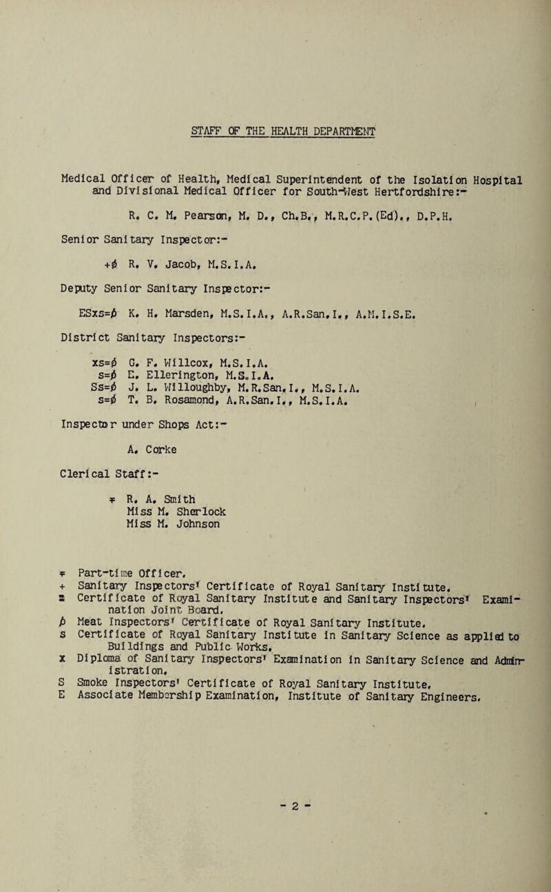 STAFF OF THE HEALTH DEPARTMENT Medical Officer of Health, Medical Superintendent of the Isolation Hospital and Divisional Medical Officer for South-West Hertfordshire:- R. C. M# Pearson, M, D., Ch«B,, M.R.C. P.(Ed),, D« P« H. Senior Sanitary Inspector:- +0 R. V, Jacob, M.S.I.A. Depity Senior Sanitary Inspector:- ESxs=£ K. H. Marsden, M.S.I.A,, A.R.San.I., A.M.I.S.E. District Sanitary Inspectors:- xs=0 G. F. Willcox, M.S. I.A. s=i> E. Ellerington, M.S. I. A. Ss=0 J. L. Willoughby, M.R.San. I,, M.S. I.A. s=0 T. B, Rosamond, A.R.San.I,, M.S.I.A. Inspector under Shops Act:- A. Corke Clerical Staff:- t R. A. Smith Miss M. Sherlock Miss M. Johnson *= Part-time Officer. + Sanitary Inspectors* Certificate of Royal Sanitary Institute, s Certificate of Royal Sanitary Institute and Sanitary Inspectors'* Exami¬ nation Joint. Board. /) Meat Inspectors* Certificate of Royal Sanitary Institute, s Certificate of Royal Sanitary Institute in Sanitary Science as applied to Buildings and Public Works. x Diploma of Sanitary Inspectors* Examination in Sanitary Science and Admin¬ istration. S Smoke Inspectors* Certificate of Royal Sanitary Institute, E Associate Membership Examination, Institute of Sanitary Engineers.