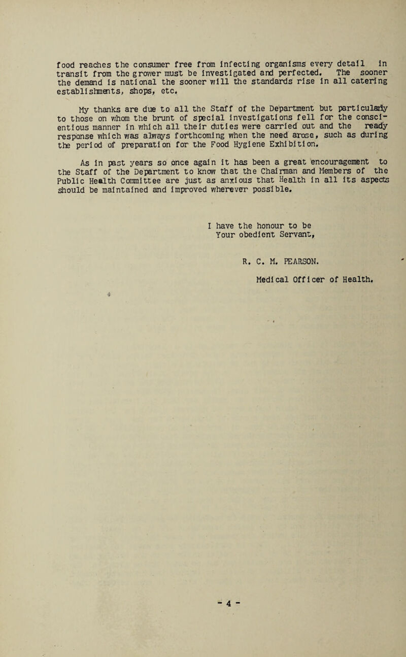 food reaches the consumer free from infecting organisms every detail in transit from the grower must be investigated and perfected. The sooner the demand is national the sooner v/ill the standards rise in all catering establishments, shops, etc. My thanks are due to all the Staff of the Department but particularly to those on v/hom the brunt of special investigations fell for the consci¬ entious manner in which all their duties were carried out and the ready response which was always forthcoming when the need arose, such as during the period of preparation for the Food Hygiene Exhibition, As in past years so once again it has been a great encouragement to the Staff of the Department to know that the Chairman and Members of the Public Health Committee are just as anxious that Health in all its aspects should be maintained and improved wherever possible. I have the honour to be Your obedient Servant, R. C. M. PEARSON. Medical Officer of Health. ■i