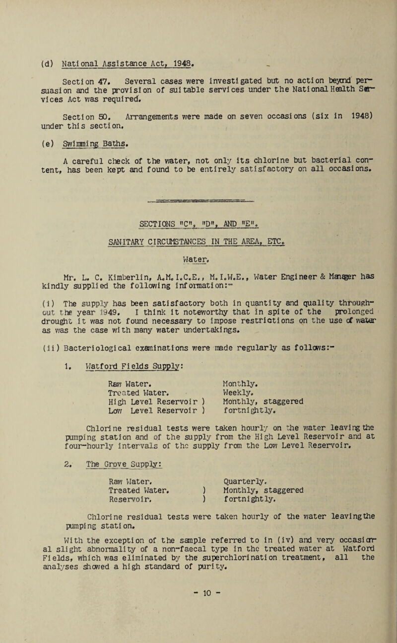 (d) National Assistance Act, 1948 Section 47. Several cases were investigated but no action beynd per¬ suasion and the provision of suitable services under the National Health Ser¬ vices Act was required. Section 50. Arrangements were made on seven occasions (six in 1948) under this section. (e) Swimming Baths. A careful check of the water, not only its chlorine but bacterial con¬ tent, has been kept and found to be entirely satisfactory on all occasions. SECTIONS C, D, AND E'L SANITARY CIRCUMSTANCES IN THE AREA, ETC. Water. Mr. L. C. Kimberlin, A.M. I.C.E., M.I.W.E., Water Engineer & Maiqger has kindly supplied the following information:- (i) The supply has been satisfactory both in quantity and quality through¬ out the year 1949. I think it noteworthy that in spite of the prolonged drought it was not found necessary to impose restrictions on the use of water as was the case with many water undertakings. (ii) Bacteriological examinations were made regularly as follows:- 1» Watford Fields Supply: Raw Water. Treated Water. High Level Reservoir ) Low Level Reservoir ) Monthly. Weekly. Monthly, staggered fortnightly. Chlorine residual tests were taken hourly on the water leaving the pumping station and of the supply from the High Level Reservoir and at four-hourly intervals of the supply from the Low Level Reservoir. 2. The Grove^Supply: Raw Water. Quarterly. Treated Water. ) Monthly, staggered Reservoir. ) fortnightly. Chlorine residual tests were taken hourly of the v/ater leaving the pumping station. With the exception of the sample referred to in (iv) and very occasion¬ al slight abnormality of a non-faecal type in the treated v/ater at Watford Fields, which v/as eliminated by the superchlorination treatment, all the analyses showed a high standard of purity.