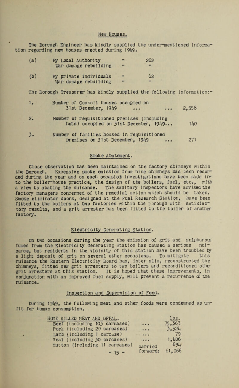 The Borough Engineer has kindly supplied the under-mentioned informa tion regarding new houses erected during 19I19. (a) By Local Authority - 262 War damage rebuilding (b) By private individuals - 62 War damage rebuilding — — The Borough Treasurer has kindly supplied the following information: 1. Number of Council houses occupied on 31st December, 19^9 ... ... 2,558 2. Number of requisitioned premises (including huts) occupied on 31st December, 19it9... 1I4O 3. Number of families housed in requisitioned premises on 31st December, 19^9 ••• 271 Smoke Abatement. Close observation has been maintained on the factory chimneys within the Borough. Excessive smoke emission from nine chimneys has been recor¬ ded during the year and on each occasioh investigations have been made in¬ to the boiler-house practice, the design of the boilers, fuel, etc., with a view to abating the nuisance. The sanitary inspectors have advised the factory managers concerned of the remedial action which should be taken. Smoke eliminator doors, designed at the Fuel Research Station, have been fitted to the boilers at two factories within the Borough with satisfac¬ tory results, and a grit arrester has been fitted to the boiler of another factory. Electricity Generating Station. On two occasions during the year the emission of grit and sulphurous fumes from the Electricity Generating Station has caused a serious nui¬ sance, but residents in the vicinity of this station have been troubled ty a light deposit of grit on several other occasions. To mitigate this nuisance the Eastern Electricity Board has, inter alia, reconstructed the chimneys, fitted new grit arresters to two boilers and reconditioned other grit arresters at this station. It is hoped that these improvements, in conjunction with an improved fuel supply, will prevent a recurrence of the nuisance. Inspection and Supervislon of Food. During 19^9, the following meat and other foods were condemned as un¬ fit for human consumption. HOME KILLED MEAT AND OFFAL. lbs. Beef (including 103 carcases) ... 75,563 Pork (including 20 carcases) ... 3,52b Lamb (including 1 carcase) ... 79 Veal (including 30 carcases) ... 1,1+06 Mutton (including 11 carcases) carried 69!* forward: 61,066